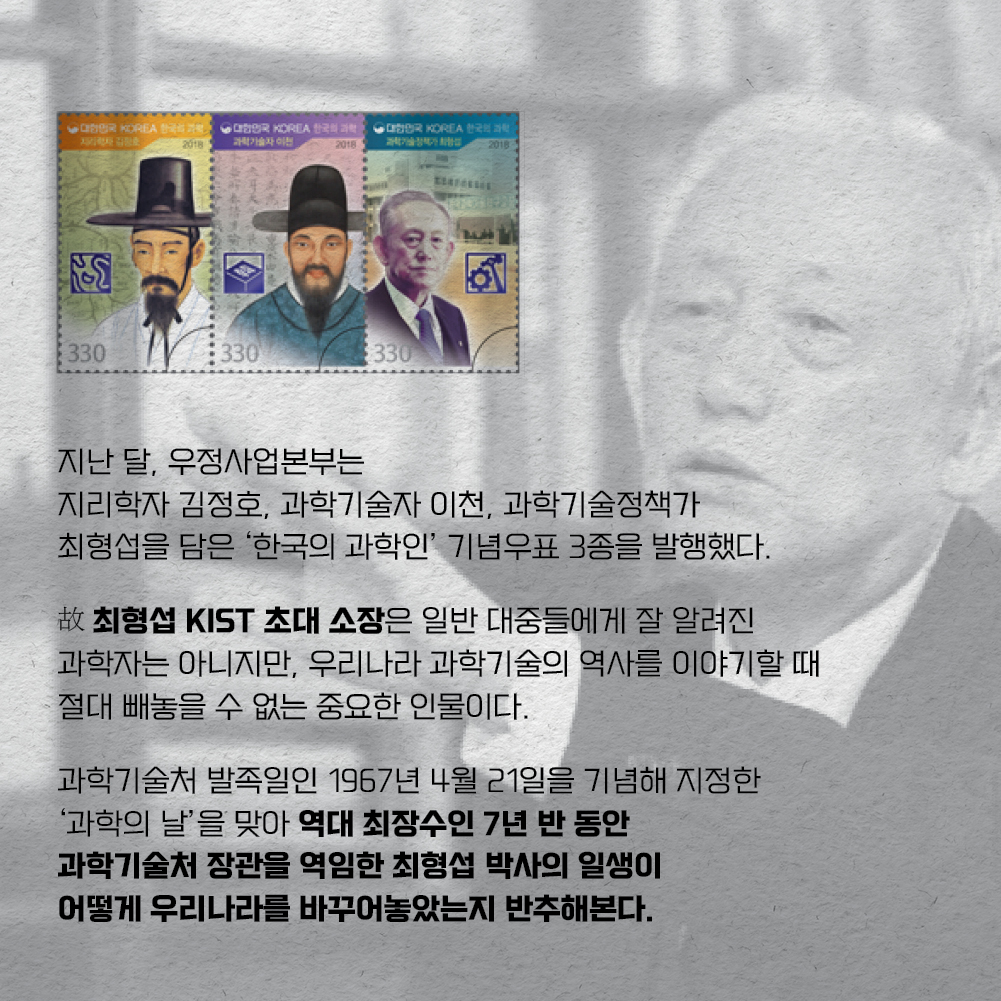 지난 달, 우정사업본부는 지리학자 김정호, 과학기술자 이천, 과학기술정책가 최형섭을 담은 한국의 ㅎ과학인 기념우표 3종을 발행했다. 故최형섭 KIST 초대 소장은 일단 대중들에게 잘 알려진 과학자는 아니지만, 우리나라 과학기술의 역사를 이야기할 때 절대 빼놓을 수 없는 중요한 인물이다. 과학기술처 발족일인 1967년 4월 21일을 기념해 지정한 과학의 날을 맞아 역대 최장수인 7년 반 동안 과학기술처 장관을 역임한 최형섭 박사의 일생이 어떻게 우리나라를 바꾸어놓았는지 반추해본다.