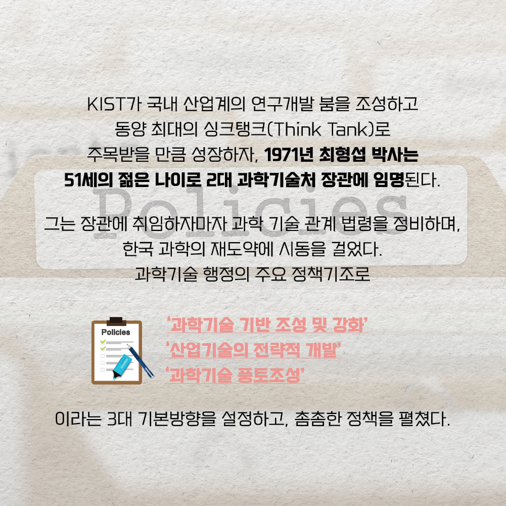 KIST가 국내 산업계의 연구개발 붐을 조성하고 동양 최대의 싱크탱크(Think Tank)로 주목받을 만큼 성장하자, 1971년 최형섭 박사는 51세의 젊은 나이로 2대 과학기술처 장관에 임명된다. 그는 장관에 취임하자마자 과학 기술 관계 법령을 정비하며, 한국 과학의 재도약에 시동을 걸었다. 과학기술 행정의 주요 정책기조로 과학기술 기반 조성 및 강화, 산업기술의 전략적 개발, 과학기술 풍토조성 이라는 3대 기본방향을 설정하고, 촘촘한 정책을 펼쳤다.