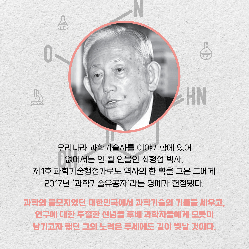 우리나라 과학기술사를 이야기함에 있어 없어서는 안 될 인물인 최형섭 박사. 제1호 과학기술행정가로도 역사의 한 획을 그은 그에게 2017년 과학기술유공자 라는 명예가 헌정됐다. 과학의 불모지였던 대한민국에서 과학기술의 기틀을 세우고, 연구에 대한 투철한 신념을 후배 과학자들에게 오롯이 남기고자 했던 그의 노력은 후세에도 길이 빛날 것이다.