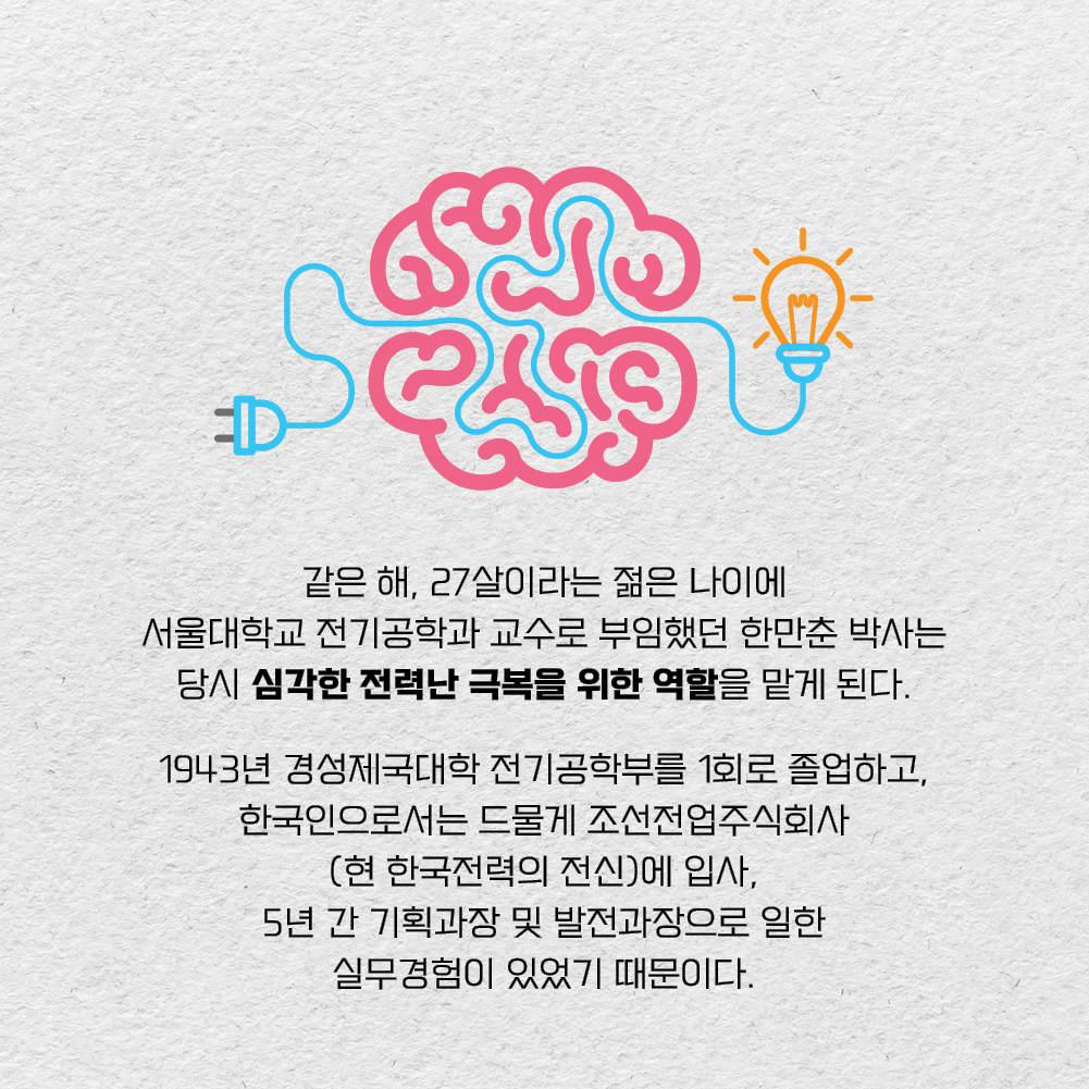 같은 해, 27살이라는 젊은 나이에 서울대학교 전기공학과 교수로 부임했던 한만춘 박사는 당시 심각한 전력난 극복을 위한 역할을 맡게 된다. 1943년 경성제국대학 전기공학부를 1회로 졸업하고, 한국인으로서는 드물게 조선전업주식회사(현 한국전력의 전신)에 입사, 5년 간 기획과장 및 발전과장으로 일한 실무경험이 있었기 때문이다.