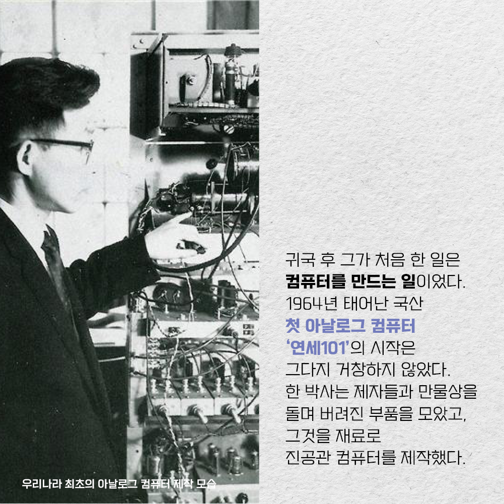 귀국 후 그가 처음 한 일은 컴퓨터를 만드는 일이었다. 1964년 태어난 국산 첫 아날로그 컴퓨터 연세101 의 시작은 그다지 거창하지 않았다. 한 박사는 제자들과 만물상을 돌며 버려진 부품을 모았고, 그것을 재료로 진공관 컴퓨터를 제작했다.