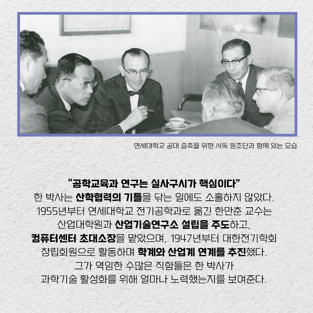 공학교육과 연구는 실사구시가 핵심이다 – 한 박사는 산학협력의 기틀을 닦는 일에도 소홀하지 않았다. 1955년부터 연세대학교 전기공학과로 옮긴 한만춘 교수는 산업대학원과 산업기술연구소 설립을 주도하고, 컴퓨터센터 초대소장을 맡았으며, 1947년부터 대한전기학회 창립회원으로 활동하며 학계와 산업계 연계를 추진했다. 그가 역임한 수많은 직함들은 한 박사가 과학기술 활성화를 위해 얼마나 노력했는지를 보여준다.