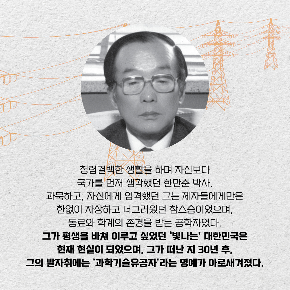 청렴결백한 생활을 하며 자신보다 국가를 먼저 생각했던 한만춘 박사. 과묵하고, 자신에게 엄격했던 그는 제자들에게만은 한없이 자상하고 너그러웠던 참스승이었으며, 동료와 학계의 존경을 받는 공학자였다. 그가 평생을 바쳐 이루고 싶었던 빛나는 대한민국은 현재 현실이 되었으며, 그가 떠난 지 30년 후, 그의 발자취에는 과학기술유공자 라는 명예가 아로새겨졌다.