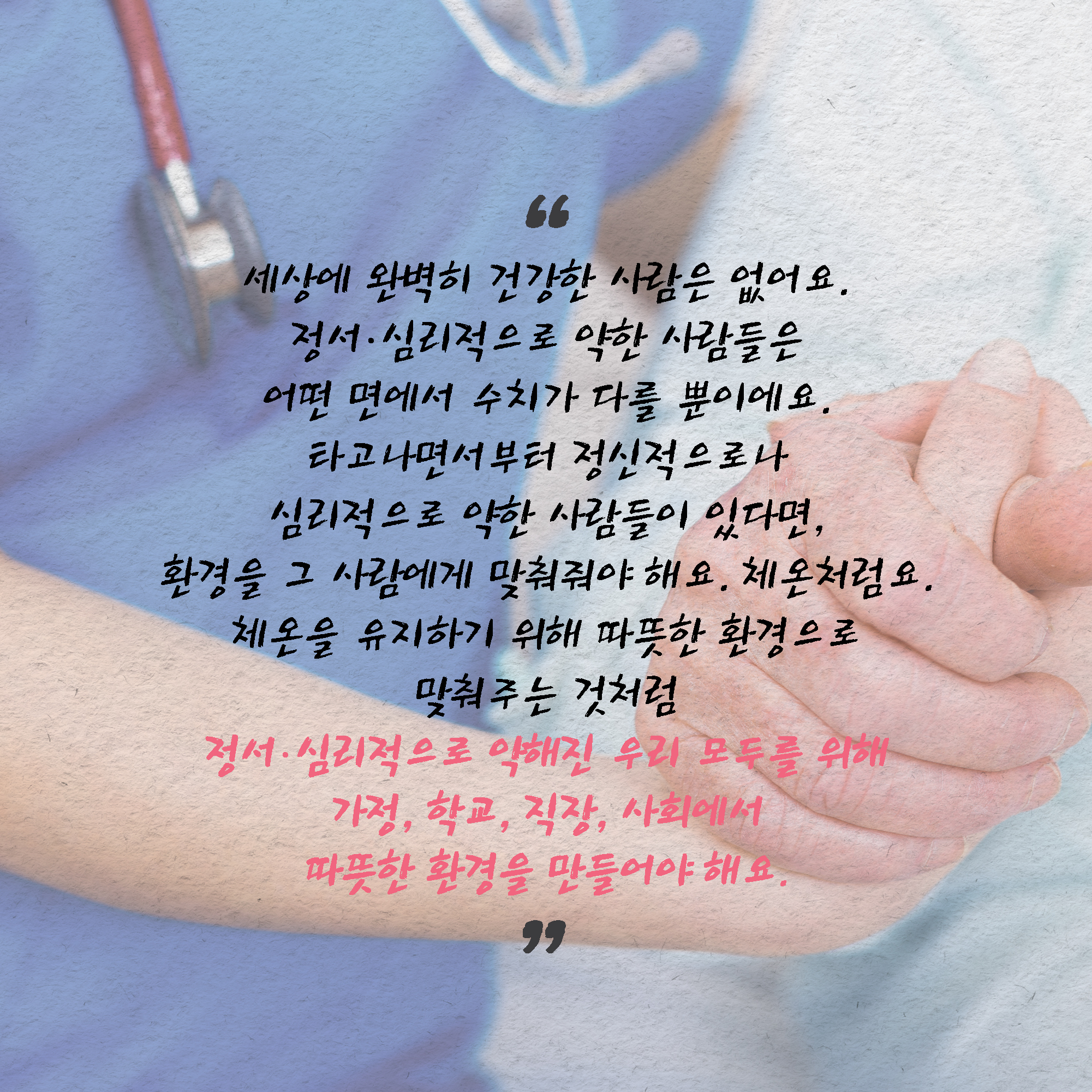 세상에 완벽히 건강한 사람은 없어요. 정서∙심리적으로 약한 사람들은 어떤 면에서 수치가 다를 뿐이에요. 타고나면서부터 정신적으로나 심리적으로 약한 사람들이 있다면, 환경을 그 사람에게 맞춰줘야 해요. 체온처럼요. 36.5도에 면역력이 가장 강하기 때문에 날씨가 추워지면 옷을 껴입고 몸을 따뜻하게 보호하지요. 체온을 유지하기 위해 따뜻한 환경으로 맞춰주는 것처럼 정서∙심리적으로 약해진 우리 모두를 위해 가정, 학교, 직장, 사회에서 따뜻한 환경을 만들어야 해요.