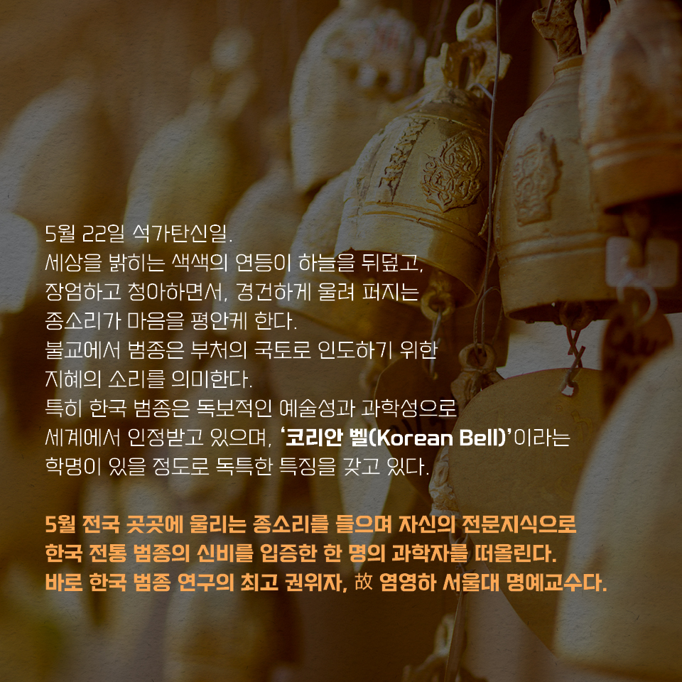 5월 22일 석가탄신일. 세상을 밝히는 색색의 연등이 하늘을 뒤덮고, 장엄하고 청아하면서, 경건하게 울려 퍼지는 종소리가 마음을 평안케 한다. 불교에서 범종은 부처의 국토로 인도하기 위한 지혜의 소리를 의미한다. 특히 한국 범종은 독보적인 예술성과 과학성으로 세계에서 인정받고 있으며, ‘코리안 벨(Korean Bell)’이라는 학명이 있을 정도로 독특한 특징을 갖고 있다. 5월 전국 곳곳에 울리는 종소리를 들으며 자신의 전문지식으로 한국 전통 범종의 신비를 입증한  한 명의 과학자를 떠올린다. 바로 한국 범종 연구의 최고 권위자, 故 염영하 서울대 명예교수다.