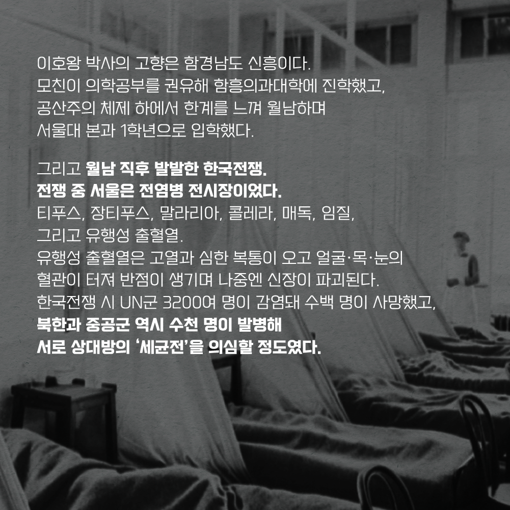 이호왕 박사의 고향은 함경남도 신흥이다. 모친이 의학공부를 권유해 함흥의과대학에 진학했고, 공산주의 체제 하에서 한계를 느껴 월남하며 서울대 본과 1학년으로 입학했다. 그리고 월남 직후 발발한 한국전쟁. 전쟁 중 서울은 전염병 전시장이었다. 티푸스, 장티푸스, 말라리아, 콜레라, 매독, 임질, 그리고 유행성 출혈열. 유행성 출혈열은 고열과 심한 복통이 오고 얼굴·목·눈의 혈관이 터져 반점이 생기며 나중엔 신장이 파괴된다. 한국전쟁 시 UN군 3200여 명이 감염돼 수백 명이 사망했고, 북한과 중공군 역시 수천 명이 발병해 서로 상대방의 ‘세균전’을 의심할 정도였다.