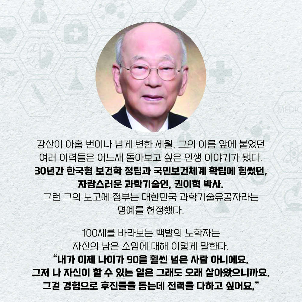 강산이 아홉 번이나 넘게 변한 세월. 그의 이름 앞에 붙었던 여러 이력들은 어느새 돌아보고 싶은 인생 이야기가 됐다.  
30년간 한국형 보건학 정립과 국민보건체계 확립에 힘썼던, 자랑스러운 과학기술인, 권이혁 박사. 그런 그의 노고에 정부는 대한민국 과학기술유공자라는 명예를 헌정했다. 100세를 바라보는 백발의 노학자는 자신의 남은 소임에 대해 이렇게 말한다. “내가 이제 나이가 90을 훨씬 넘은 사람 아니에요. 그저 나 자신이 할 수 있는 일은 그래도 오래 살아왔으니까요. 그걸 경험으로 후진들을 돕는데 전력을 다하고 싶어요.”