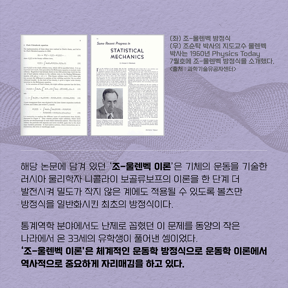 해당 논문에 담겨 있던 ‘조-울렌벡 이론’은  기체의 운동을 기술한 러시아 물리학자 니콜라이 보골류보프의 이론을 한 단계 더 발전시켜 밀도가 작지 않은 계에도 적용될 수 있도록 볼츠만 방정식을 일반화시킨 최초의 방정식이다. 통계역학 분야에서도 난제로 꼽혔던 이 문제를 동양의 작은 나라에서 온 33세의 유학생이 풀어낸 셈이었다. ‘조-울렌벡 이론’은 체계적인 운동학 방정식으로 운동학 이론에서 역사적으로 중요하게 자리매김을 하고 있다.