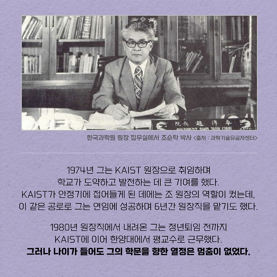 1974년 그는 KAIST 원장으로 취임하며 학교가 도약하고 발전하는 데 큰 기여를 했다. KAIST가 안정기에 접어들게 된 데에는 조 원장의 역할이 컸는데, 이 같은 공로로 그는 연임에 성공하며 6년간 원장직을 맡기도 했다. 1980년 원장직에서 내려온 그는 정년퇴임 전까지 KAIST에 이어 한양대에서 평교수로 근무했다. 그러나 나이가 들어도 그의 학문을 향한 열정은 멈춤이 없었다.