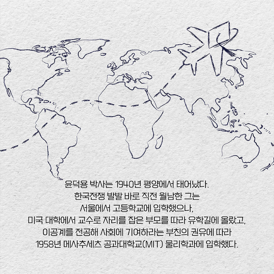 윤덕용 박사는 1940년 평양에서 태어났다. 한국전쟁 발발 바로 직전 월남한 그는 서울에서 고등학교에 입학했으나, 미국 대학에서 교수로 자리를 잡은 부모를 따라 유학길에 올랐고,  
이공계를 전공해 사회에 기여하라는 부친의 권유에 따라 1958년 메사추세츠 공과대학교(MIT) 물리학과에 입학했다.
