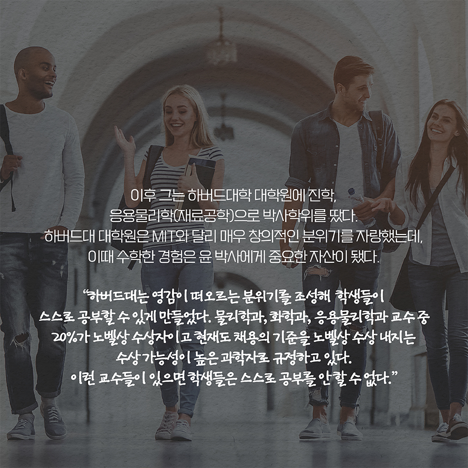 이후 그는 하버드대학 대학원에 진학, 응용물리학(재료공학)으로 박사학위를 땄다. 하버드대 대학원은 MIT와 달리 매우 창의적인 분위기를 자랑했는데, 이때 수학한 경험은 윤 박사에게 중요한 자산이 됐다.  
“하버드대는 영감이 떠오르는 분위기를 조성해 학생들이 스스로 공부할 수 있게 만들었다. 물리학과, 화학과, 응용물리학과 교수 중 20%가 노벨상 수상자이고 현재도 채용의 기준을  
노벨상 수상 내지는 수상 가능성이 높은 과학자로 규정하고 있다. 이런 교수들이 있으면 학생들은 스스로 공부를 안 할 수 없다.”