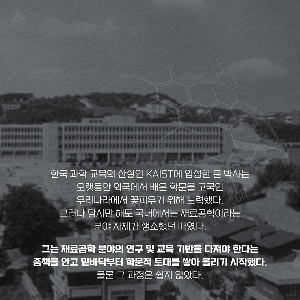 한국 과학 교육의 산실인 KAIST에 입성한 윤 박사는 오랫동안 외국에서 배운 학문을 고국인 우리나라에서 꽃피우기 위해 노력했다. 그러나 당시만 해도 국내에서는 재료공학이라는 분야 자체가 생소했던 때였다.  
그는 재료공학 분야의 연구 및 교육 기반을 다져야 한다는 중책을 안고 밑바닥부터 학문적 토대를 쌓아 올리기 시작했다. 물론 그 과정은 쉽지 않았다.