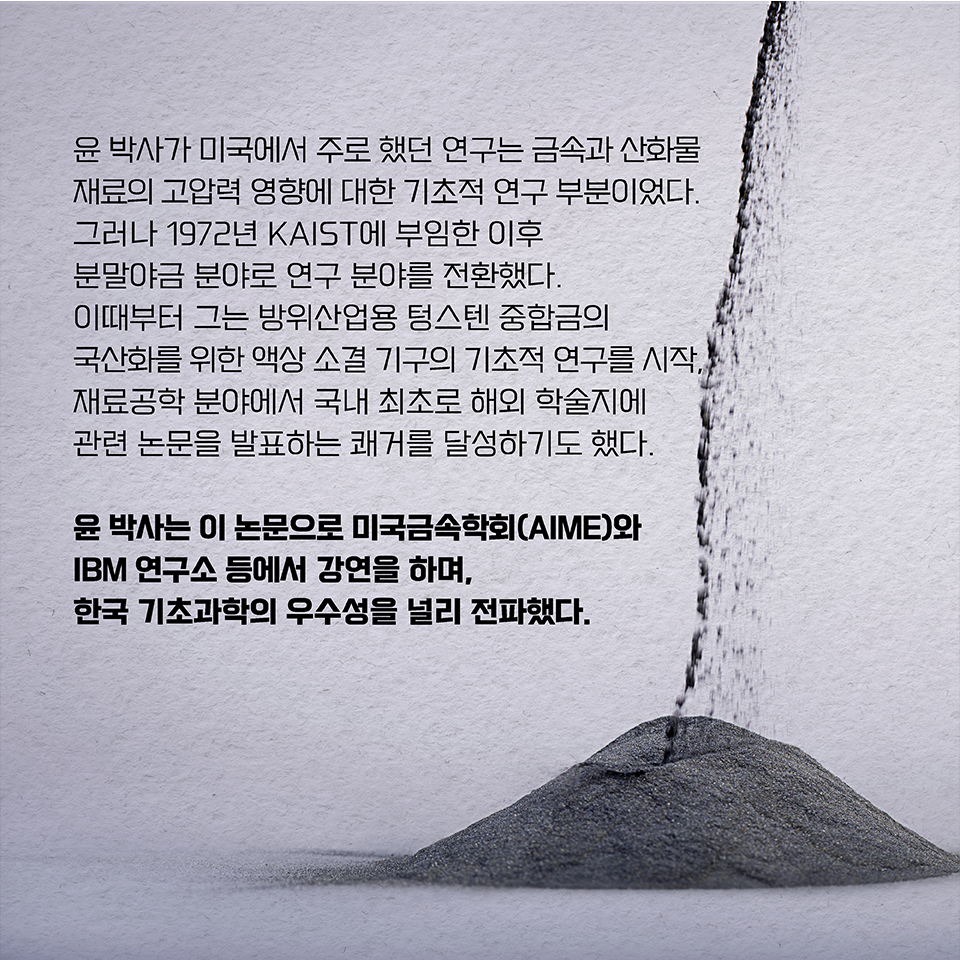 윤 박사가 미국에서 주로 했던 연구는 금속과 산화물 재료의 고압력 영향에 대한 기초적 연구 부분이었다. 그러나 1972년 KAIST에 부임한 이후 분말야금 분야로 연구 분야를 전환했다.  
이때부터 그는 방위산업용 텅스텐 중합금의 국산화를 위한 액상 소결 기구의 기초적 연구를 시작, 재료공학 분야에서 국내 최초로 해외 학술지에 관련 논문을 발표하는 쾌거를 달성하기도 했다.  
윤 박사는 이 논문으로 미국금속학회(AIME)와 IBM 연구소 등에서 강연을 하며, 한국 기초과학의 우수성을 널리 전파했다.