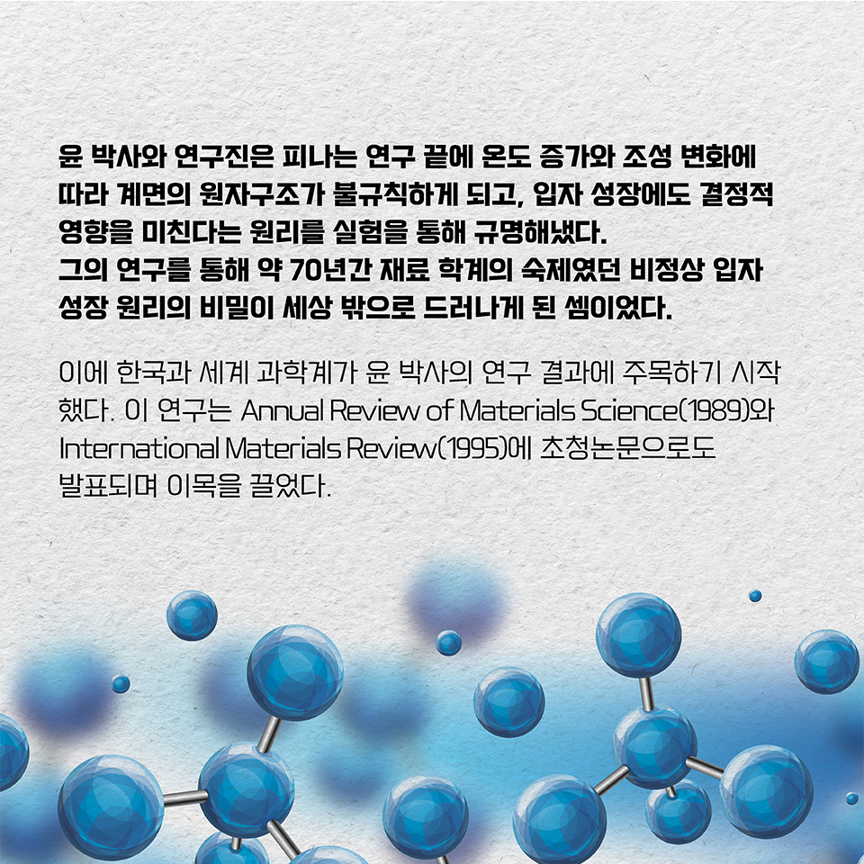 윤 박사와 연구진은 피나는 연구 끝에 온도 증가와 조성 변화에 따라 계면의 원자구조가 불규칙하게 되고, 입자 성장에도 결정적 영향을 미친다는 원리를 실험을 통해 규명해냈다.  
그의 연구를 통해 약 70년간 재료 학계의 숙제였던 비정상 입자 성장 원리의 비밀이 세상 밖으로 드러나게 된 셈이었다. 이에 한국과 세계 과학계가 윤 박사의 연구 결과에 주목하기 시작했다. 
이 연구는 Annual Review of Materials Science(1989)와 International Materials Review(1995)에 초청논문으로도 발표되며 이목을 끌었다.