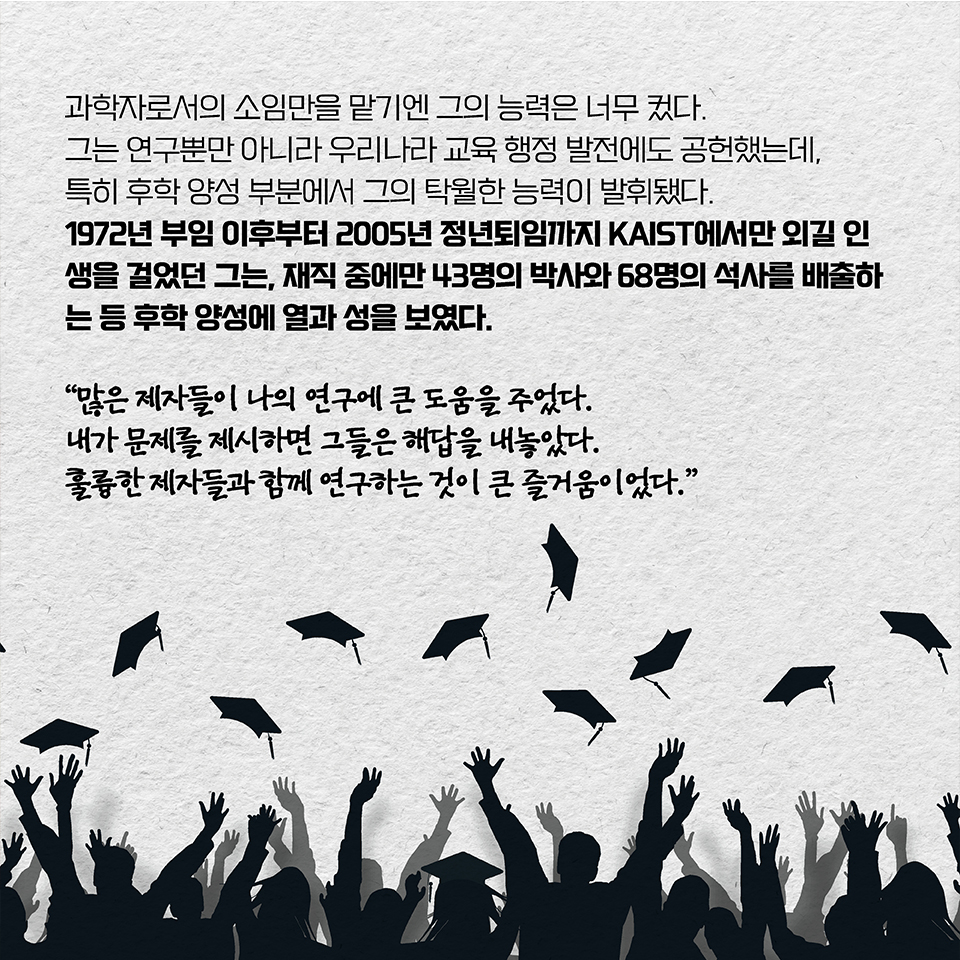 과학자로서의 소임만을 맡기엔 그의 능력은 너무 컸다. 그는 연구뿐만 아니라 우리나라 교육 행정 발전에도 공헌했는데, 특히 후학 양성 부분에서 그의 탁월한 능력이 발휘됐다.  
1972년 부임 이후부터 2005년 정년퇴임까지 KAIST에서만 외길 인생을 걸었던 그는, 재직 중에만 43명의 박사와 68명의 석사를 배출하는 등 후학 양성에 열과 성을 보였다. “많은 제자들이 나의 연구에 큰 도움을 주었다.  
내가 문제를 제시하면 그들은 해답을 내놓았다. 훌륭한 제자들과 함께 연구하는 것이 큰 즐거움이었다.”