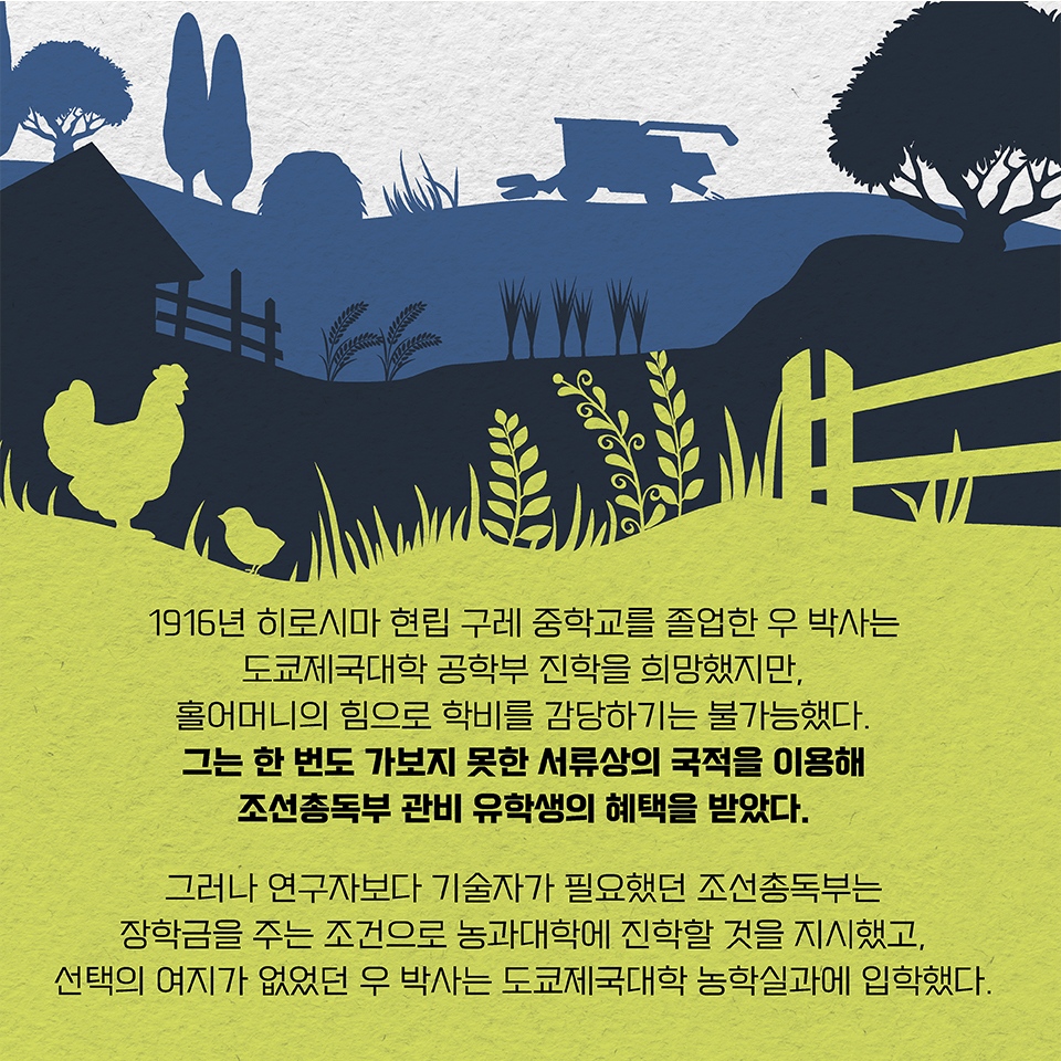 1916년 히로시마 현립 구레 중학교를 졸업한 우 박사는 도쿄제국대학 공학부 진학을 희망했지만, 홀어머니의 힘으로 학비를 감당하기는 불가능했다. 그는 한 번도 가보지 못한 서류상의 국적을 이용해 조선총독부 관비 유학생의 혜택을 받았다. 그러나 연구자보다 기술자가 필요했던 조선총독부는 장학금을 주는 조건으로 농과대학에 진학할 것을 지시했고, 선택의 여지가 없었던 우 박사는 도쿄제국대학 농학실과에 입학했다.