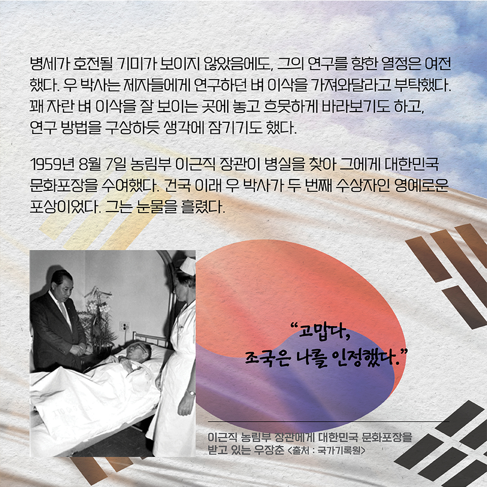 병세가 호전될 기미가 보이지 않았음에도, 그의 연구를 향한 열정은 여전했다. 우 박사는 제자들에게 연구하던 벼 이삭을 가져와달라고 부탁했다. 꽤 자란 벼 이삭을 잘 보이는 곳에 놓고 흐뭇하게 바라보기도 하고, 
연구 방법을 구상하듯 생각에 잠기기도 했다. 1959년 8월 7일 농림부 이근식 장관이 병실을 찾아 그에게 대한민국 문화포장을 수여했다. 건국 이래 우 박사가 두 번째 수상자인 영예로운 포상이었다. 그는 눈물을 흘렸다. “고맙다, 조국은 나를 인정했다.”