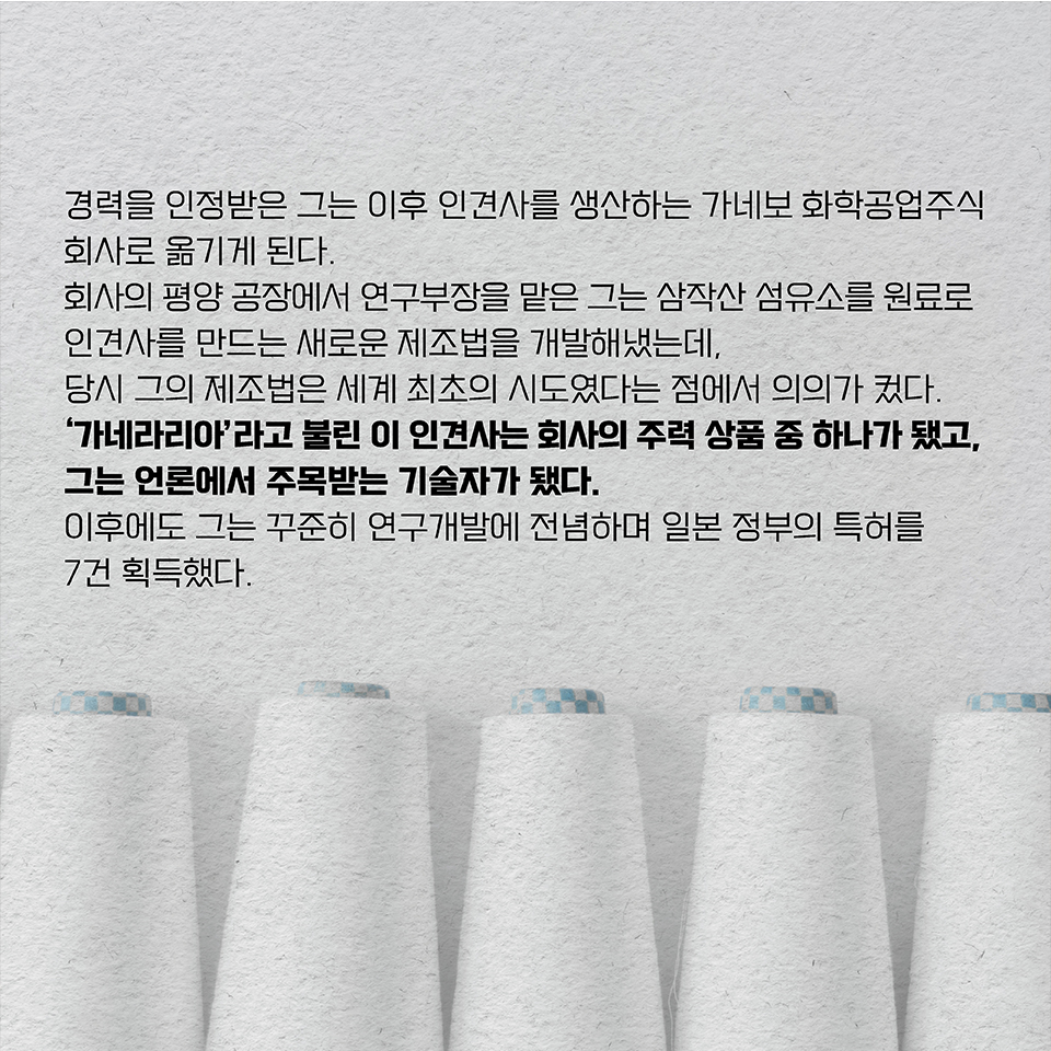 경력을 인정받은 그는 이후 인견사를 생산하는 가네보 화학공업주식회사로 옮기게 된다. 
회사의 평양 공장에서 연구부장을 맡은 그는 삼작산 섬유소를 원료로 인견사를 만드는 새로운 제조법을 개발해냈는데, 당시 그의 제조법은 세계 최초의 시도였다는 점에서 의의가 컸다. 
‘가네라리아’라고 불린 이 인견사는 회사의 주력 상품 중 하나가 됐고,
그는 언론에서 주목받는 기술자가 됐다. 
이후에도 그는 꾸준히 연구개발에 전념하며 일본 정부의 특허를 7건 획득했다.