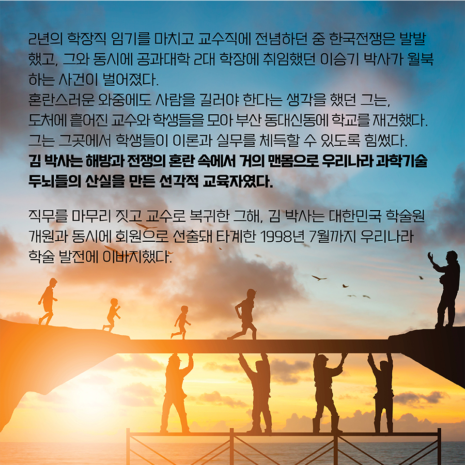 2년의 학장직 임기를 마치고 교수직에 전념하던 중 한국전쟁은 발발했고, 그와 동시에 공과대학 2대 학장에 취임했던 이승기 박사가 월북하는 사건이 벌어졌다. 
혼란스러운 와중에도 사람을 길러야 한다는 생각을 했던 그는, 도처에 흩어진 교수와 학생들을 모아 부산 동대신동에 학교를 재건했다. 
그는 그곳에서 학생들이 이론과 실무를 체득할 수 있도록 힘썼다. 
김 박사는 해방과 전쟁의 혼란 속에서 거의 맨몸으로 우리나라 과학기술 두뇌들의 산실을 만든 선각적 교육자였다.
직무를 마무리 짓고 교수로 복귀한 그해, 김 박사는 대한민국 학술원 개원과 동시에 회원으로 선출돼 타계한 1998년 7월까지 우리나라 학술 발전에 이바지했다. 