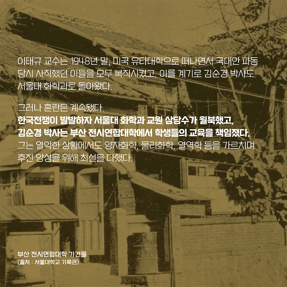 이태규 교수는 1948년 말, 미국 유타대학으로 떠나면서 국대안 파동 당시 사직했던 이들을 모두 복직시켰고, 이를 계기로 김순경 박사도 서울대 화학과로 돌아왔다. 
그러나 혼란은 계속됐다. 한국전쟁이 발발하자 서울대 화학과 교원 상당수가 월북을 선택했고, 김순경 박사는 부산 전시연합대학에서 학생들의 교육을 책임졌다. 
그는 열악한 상황에서도 양자화학, 물리화학, 열역학 등을 가르치며 후진 양성을 위해 최선을 다했다.