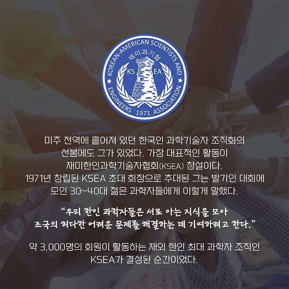 미주 전역에 흩어져 있던 한국인 과학기술자 조직화의 선봉에도 그가 있었다. 
가장 대표적인 활동이 재미한인과학기술자협회(KSEA) 창설이다. 
1971년 창립된 KSEA 초대 회장으로 추대된 그는 발기인 대회에 모인 30~40대 젊은 과학자들에게 이렇게 말했다. “우리 한인 과학자들은 서로 아는 지식을 모아 조국의 허다한 어려운 문제를 해결하는 데 기여하려고 한다.” 약 3,000명의 회원이 활동하는 재외 한인 최대 과학자 조직인 KSEA가 결성된 순간이었다. 