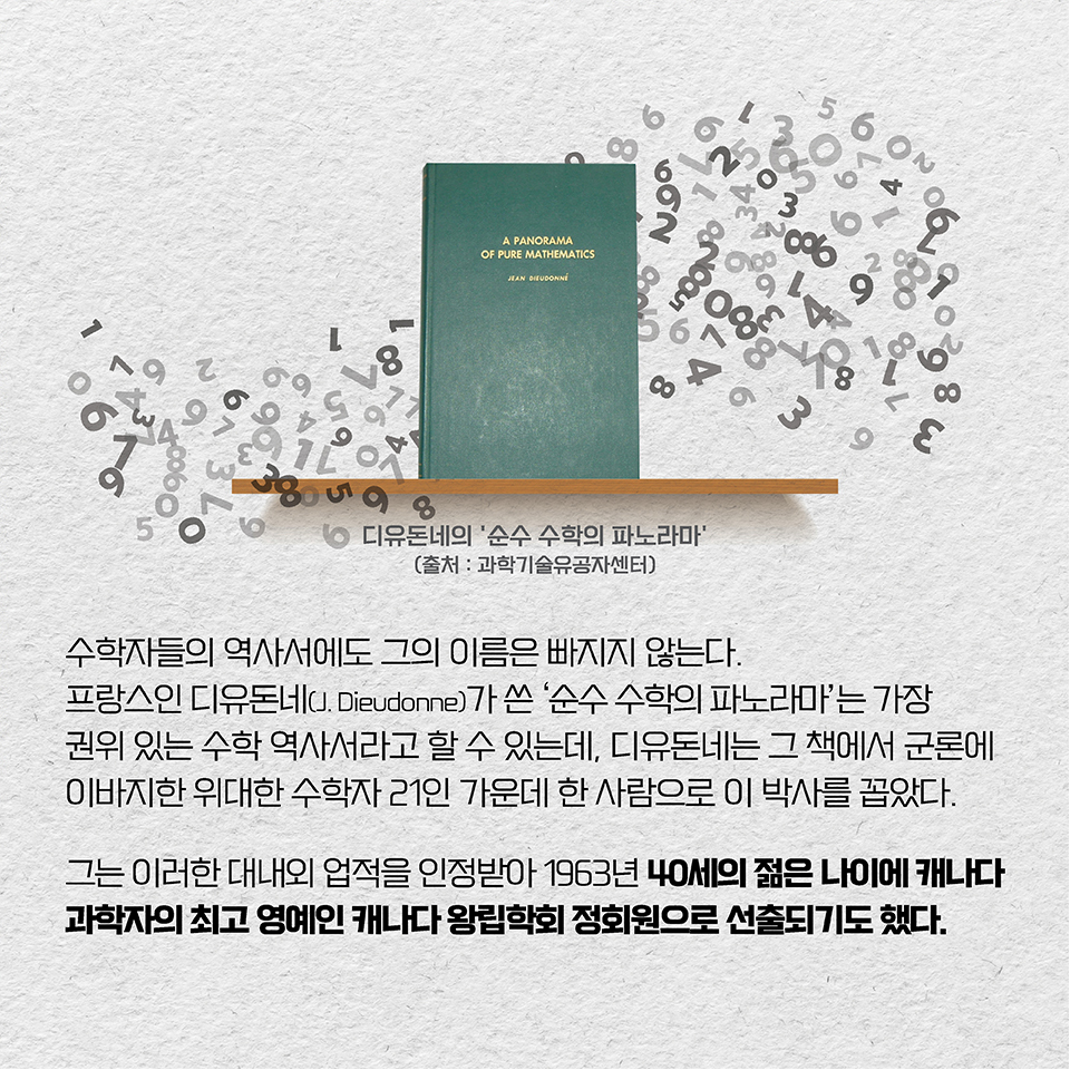 수학자들의 역사서에도 그의 이름은 빠지지 않는다. 프랑스인 디유돈네(J. Dieudonne)가 쓴 ‘순수 수학의 파노라마’는 가장 권위 있는 수학 역사서라고 할 수 있는데,
디유돈네는 그 책에서 군론에 이바지한 위대한 수학자 21인 가운데 한 사람으로 이 박사를 꼽았다.
이 박사는 이러한 대내외 업적을 인정받아 1963년 40세의 젊은 나이에 캐나다 과학자의 최고 영예인 캐나다 왕립학회 정회원으로 선출되기도 했다.