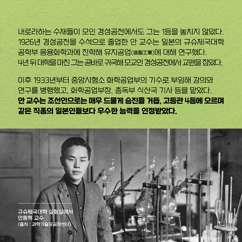 내로라하는 수재들이 모인 경성공전에서도 그는 1등을 놓치지 않았다. 1926년 경성공전을 수석으로 졸업한 안 교수는 일본의 규슈제국대학 공학부 응용화학과에 진학해 유지공업(油脂工業)에 대해 연구했다. 4년 뒤 대학을 마친 그는 곧바로 귀국해 모교인 경성공전에서 교편을 잡았다. 이후 1933년부터 중앙시험소 화학공업부의 기수로 부임해 강의와 연구를 병행했고, 
화학공업부장, 총독부 식산국 기사 등을 맡았다. 안 교수는 조선인으로는 매우 드물게 승진을 거듭, 고등관 4등에 오르며 같은 직종의 일본인들보다 우수한 능력을 인정받았다. 