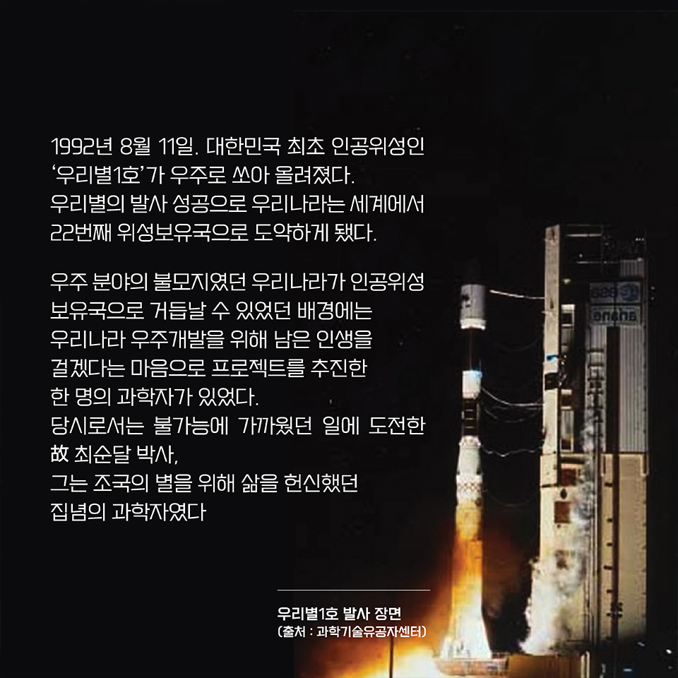 1992년 8월 11일. 대한민국 최초 인공위성인 ‘우리별1호’가 우주로 쏘아 올려졌다. 우리별의 발사 성공으로 우리나라는 세계에서 22번째 위성보유국으로 도약하게 됐다. 우주 분야의 불모지였던 우리나라가 인공위성 보유국으로 거듭날 수 있었던 배경에는 우리나라 우주개발을 위해 남은 인생을 걸겠다는 마음으로 프로젝트를 추진한 한 명의 과학자가 있었다. 당시로서는 불가능에 가까웠던 일에 도전한 故 최순달 박사, 그는 조국의 별을 위해 삶을 헌신했던 집념의 과학자였다. 