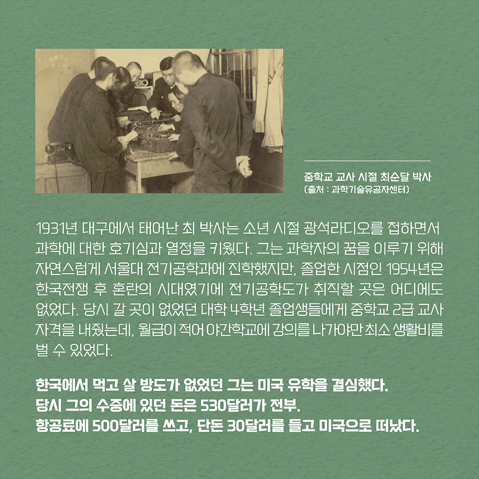 1931년 대구에서 태어난 최 박사는 소년 시절 광석라디오를 접하면서 과학에 대한 호기심과 열정을 키웠다. 그는 과학자의 꿈을 이루기 위해 자연스럽게 서울대 전기공학과에 진학했지만, 졸업한 시점인 1954년은 한국전쟁 후 혼란의 시대였기에 전기공학도가 취직할 곳은 어디에도 없었다. 당시 갈 곳이 없었던 대학 4학년 졸업생들에게 중학교 2급 교사 자격을 내줬는데, 월급이 적어 야간학교에 강의를 나가야만 최소 생활비를 벌 수 있었다. 한국에서 먹고 살 방도가 없었던 그는 미국 유학을 결심했다. 당시 그의 수중에 있던 돈은 530달러가 전부. 항공료에 500달러를 쓰고, 단돈 30달러를 들고 미국으로 떠났다. 