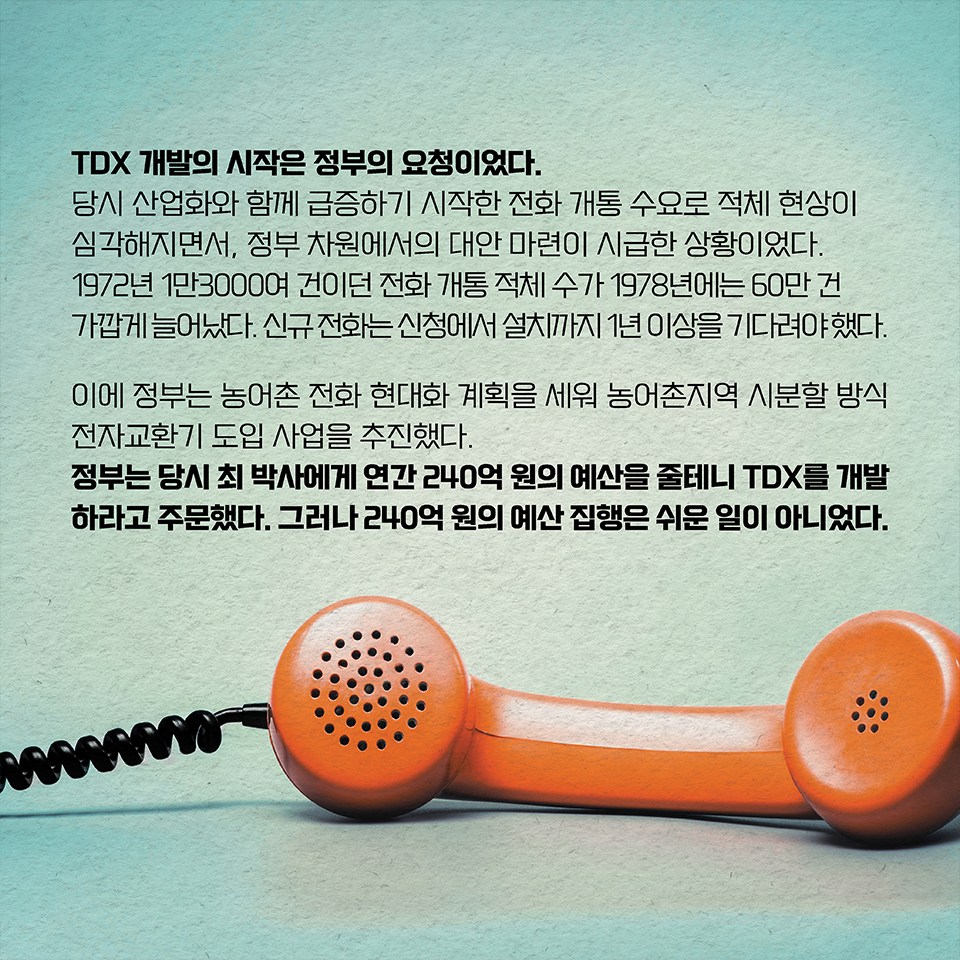 TDX 개발의 시작은 정부의 요청이었다. 
당시 산업화와 함께 급증하기 시작한 전화 개통 수요로 적체 현상이 심각해지면서, 
정부 차원에서의 대안 마련이 시급한 상황이었다. 
1972년 1만3000여 건이던 전화 개통 적체 수가 1978년에는 60만 건에 가깝게 늘어났다. 신규 전화는 신청에서 설치까지 1년 이상을 기다려야 했다. 이에 정부는 농어촌 전화 현대화 계획을 세워 농어촌지역 시분할 방식 전자교환기 도입 사업을 추진했다. 정부는 당시 최 박사에게 연간 240억 원의 예산을 줄테니 TDX를 개발하라고 주문했다. 그러나 240억 원의 예산 집행은 쉬운 일이 아니었다. 