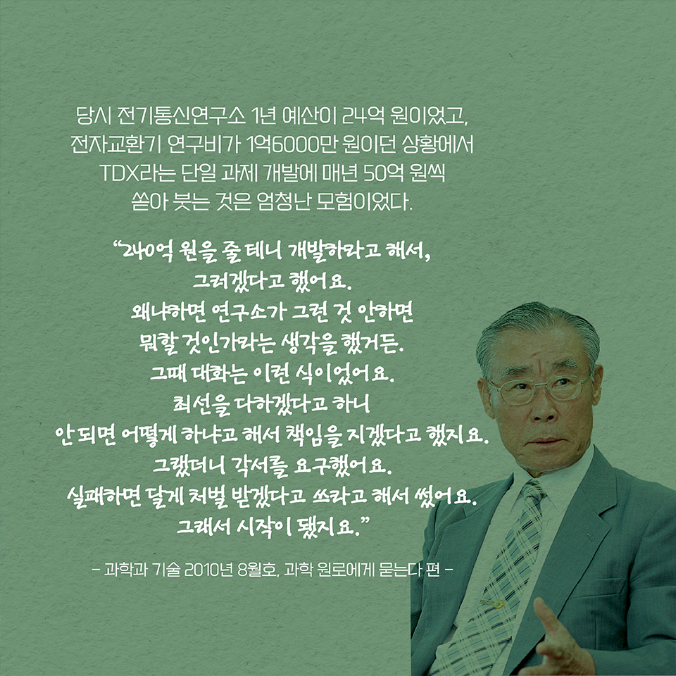 당시 전기통신연구소 1년 예산이 24억 원이었고, 전자교환기 연구비가 1억6000만 원이던 상황에서 TDX라는 단일 과제 개발에 매년 50억 원씩 쏟아 붓는 것은 엄청난 모험이었다. “240억 원을 줄 테니 개발하라고 해서, 그러겠다고 했어요. 왜냐하면 연구소가 그런 것 안하면 뭐할 것인가라는 생각을 했거든. 그때 대화는 이런 식이었어요. 최선을 다하겠다고 하니 안 되면 어떻게 하냐고 해서 책임을 지겠다고 했지요. 그랬더니 각서를 요구했어요. 실패하면 달게 처벌 받겠다고 쓰라고 해서 썼어요. 그래서 시작이 됐지요.”
- 과학과 기술 2010년 8월호, 과학 원로에게 묻는다 편 -  