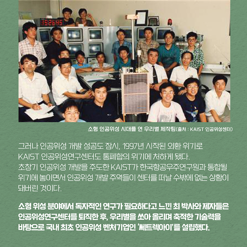 그러나 인공위성 개발 성공도 잠시, 1997년 시작된 외환 위기로 KAIST 인공위성연구센터도 통폐합의 위기에 처하게 됐다. 초창기 인공위성 개발을 주도한 KAIST가 한국항공우주연구원과 통합될 위기에 놓이면서 인공위성 개발 주역들이 센터를 떠날 수밖에 없는 상황이 돼버린 것이다. 
소형 위성 분야에서 독자적인 연구가 필요하다고 느낀 최 박사와 제자들은 인공위성연구센터를 퇴직한 후, 우리별을 쏘아 올리며 축적한 기술력을 바탕으로 국내 최초 인공위성 벤처기업인 ‘쎄트렉아이’를 설립했다. 