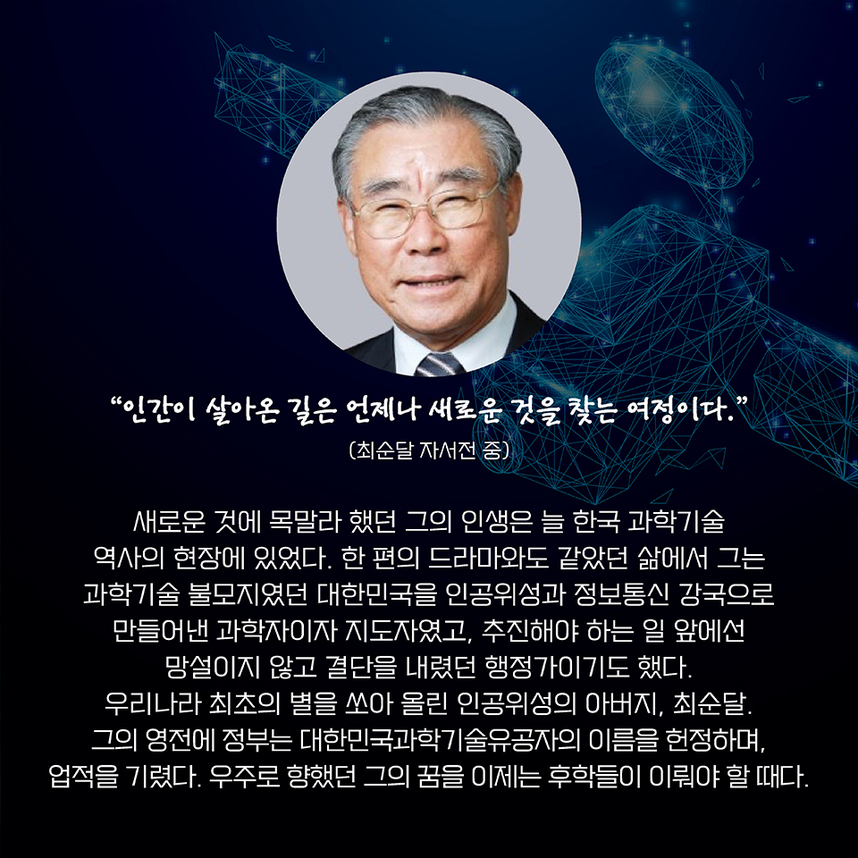 “인간이 살아온 길은 언제나 새로운 것을 찾는 여정이다.” (최순달 자서전 중) 늘 새로운 것에 목말라 했던 그의 인생은 늘 한국 과학기술 역사의 현장에 있었다. 한 편의 드라마와도 같았던 삶에서 그는 과학기술 불모지에서 대한민국을 인공위성과 정보통신 강국으로 만들어낸 과학자이자 지도자였고, 추진해야 하는 일 앞에선 망설이지 않고 결단을 내렸던 행정가이기도 했다. 
우리나라 최초의 별을 쏘아 올린 인공위성의 아버지, 최순달. 그의 영전에 정부는 대한민국과학기술유공자의 이름을 헌정하며, 업적을 기렸다. 우주로 향했던 그의 꿈을 이제는 후학들이 이뤄야 할 때다. 