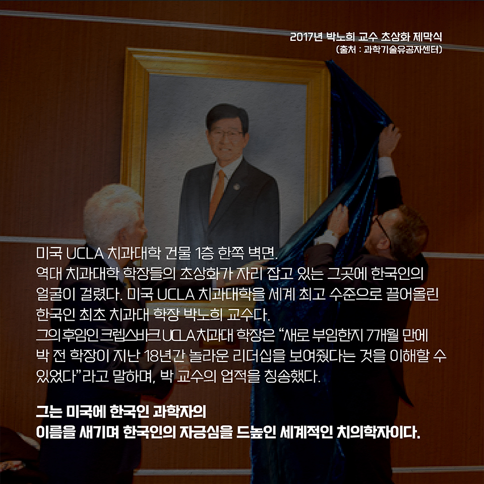 미국 UCLA 치과대학 건물 1층 한쪽 벽면. 역대 치과대학 학장들의 초상화가 자리 잡고 있는 그곳에 한국인의 얼굴이 걸렸다. 미국 UCLA 치과대학을 세계 최고 수준으로 끌어올린 한국인 최초 치과대 학장 박노희 교수다. 그의 후임인 크렙스바크 UCLA 치과대 학장은 “새로 부임한지 7개월 만에 박 전 학장이 지난 18년간 놀라운 리더십을 보여줬다는 것을 이해할 수 있었다”라고 말하며, 박 교수의 업적을 칭송했다. 그는 미국에 한국인 과학자의 이름을 새기며 한국인의 자긍심을 드높인 세계적인 치의학자이다.