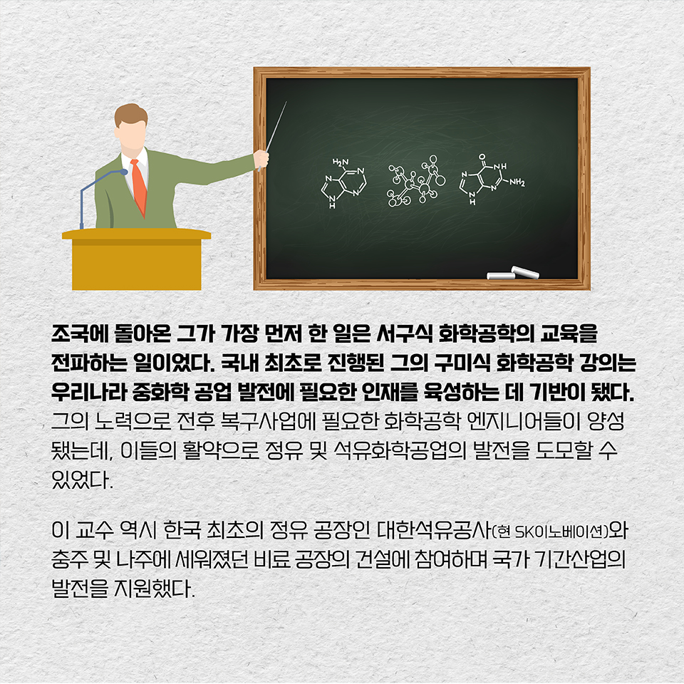 조국에 돌아온 그가 가장 먼저 한 일은 서구식 화학공학의 교육을 전파하는 일이었다. 국내 최초로 진행된 그의 구미식 화학공학 강의는 우리나라 중화학공업 발전에 필요한 인재를 육성하는 데 기반이 됐다. 
그의 노력으로 전후 복구사업에 필요한 화학공학 엔지니어들이 양성됐는데, 이들의 활약으로 정유 및 석유화학공업의 발전을 도모할 수 있었다. 이 교수 역시 한국 최초의 정유 공장인 대한석유공사(현 SK이노베이션)와 충주 및 나주에 세워졌던 비료 공장의 건설에 참여하며 국가 기간산업의 발전을 지원했다.