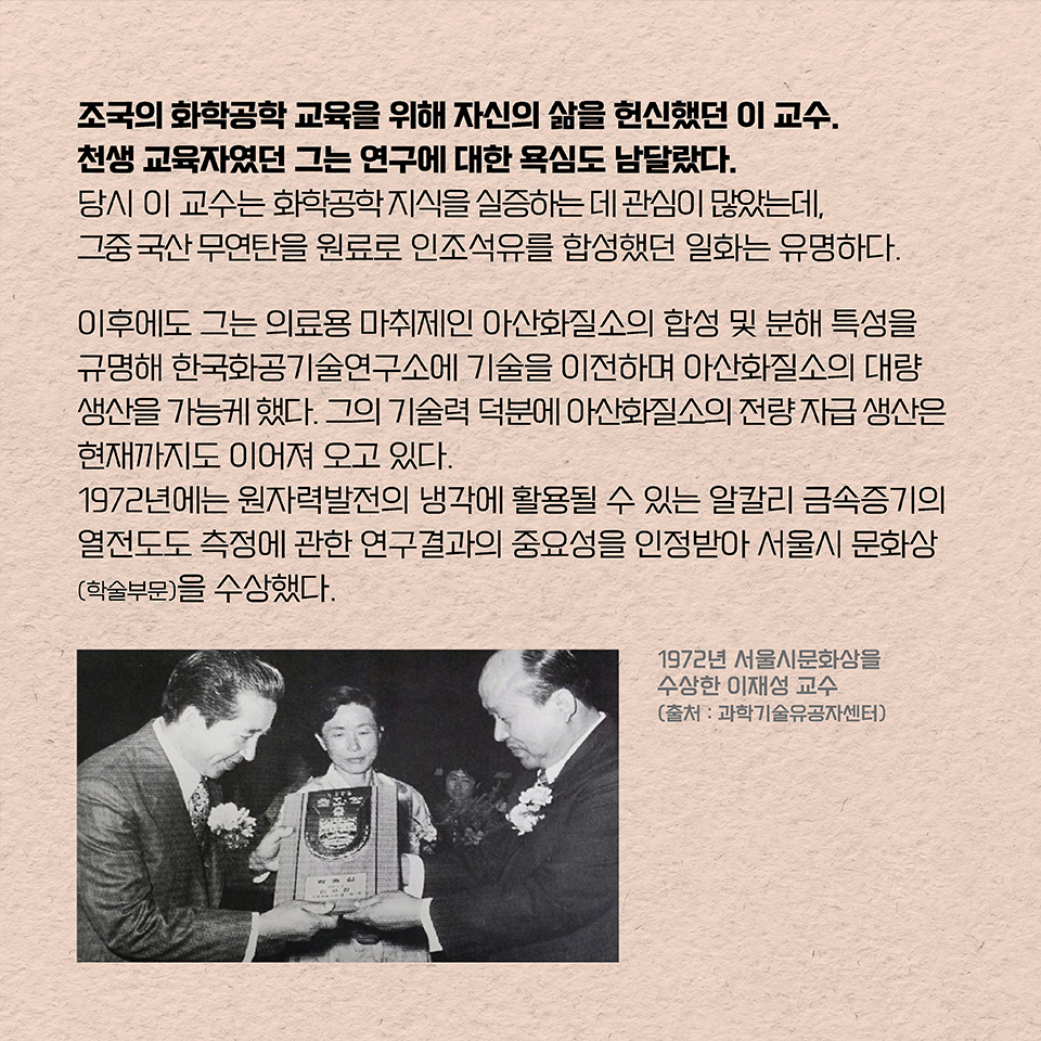 조국의 화학공학 교육을 위해 자신의 삶을 헌신했던 이 교수. 천생 교육자였던 그는 연구에 대한 욕심도 남달랐다. 
당시 이 교수는 화학공학 지식을 실증하는 데 관심이 많았는데, 그중에서도 국산 무연탄을 원료로 인조석유를 합성했던 일화는 유명하다. 이후에도 그는 의료용 마취제인 아산화질소의 합성 및 분해 특성을 규명해 한국화공기술연구소에 기술을 이전하며 아산화질소의 대량 생산을 가능케 했다. 그의 기술력 덕분에 아산화질소의 전량 자급 생산은 현재까지도 이어지고 있다.
1972년에는 원자력발전의 냉각에 활용될 수 있는 알칼리 금속증기의 열전도도 측정에 관한 연구결과의 중요성을 인정받아 서울시 문화상(학술부문)을 수상했다. 