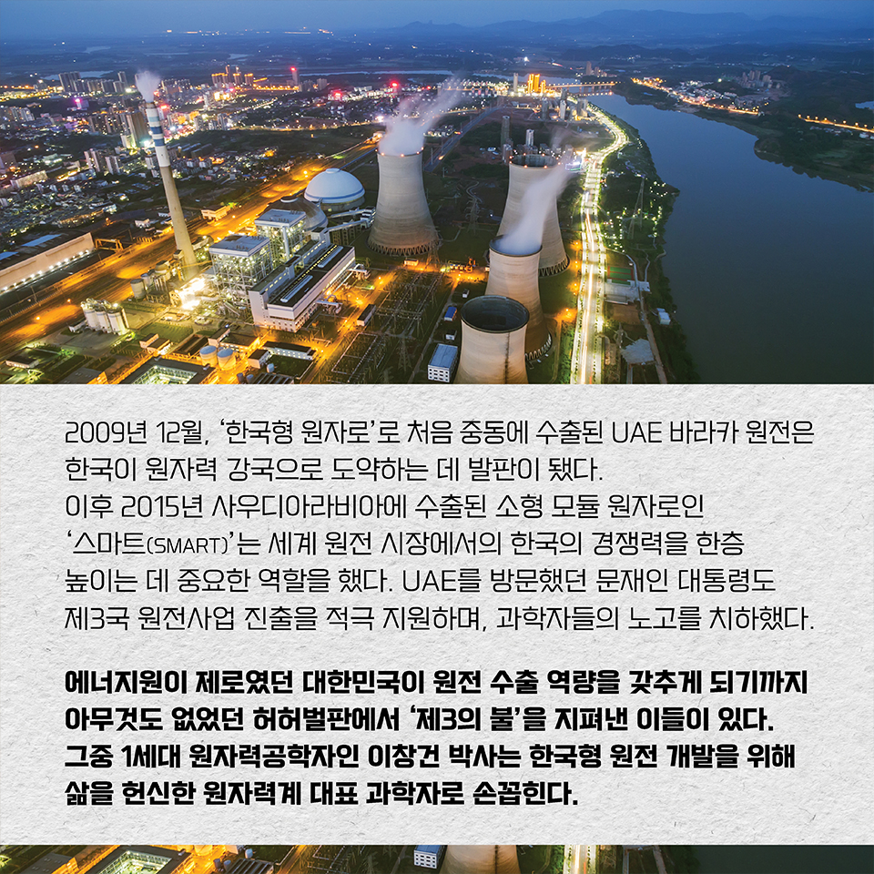 2009년 12월, ‘한국형 원자로’로 처음 중동에 수출된 UAE 바라카 원전은 한국이 원자력 강국으로 도약하는 데 발판이 됐다. 이후 2015년 사우디아라비아에 수출된 소형 모듈 원자로인 ‘스마트(SMART)’는 세계 원전 시장에서의 한국의 경쟁력을 한층 높이는 데 중요한 역할을 했다. UAE를 방문했던 문재인 대통령도 제3국 원전사업 진출을 적극 지원하며, 과학자들의 노고를 치하했다. 에너지원이 제로였던 대한민국이 원전 수출 역량을 갖추게 되기까지 
아무것도 없었던 허허벌판에서 ‘제3의 불’을 지펴낸 이들이 있다. 그중 1세대 원자력공학자인 이창건 박사는 한국형 원전 개발을 위해 삶을 헌신한 원자력계 대표 과학자로 손꼽힌다.