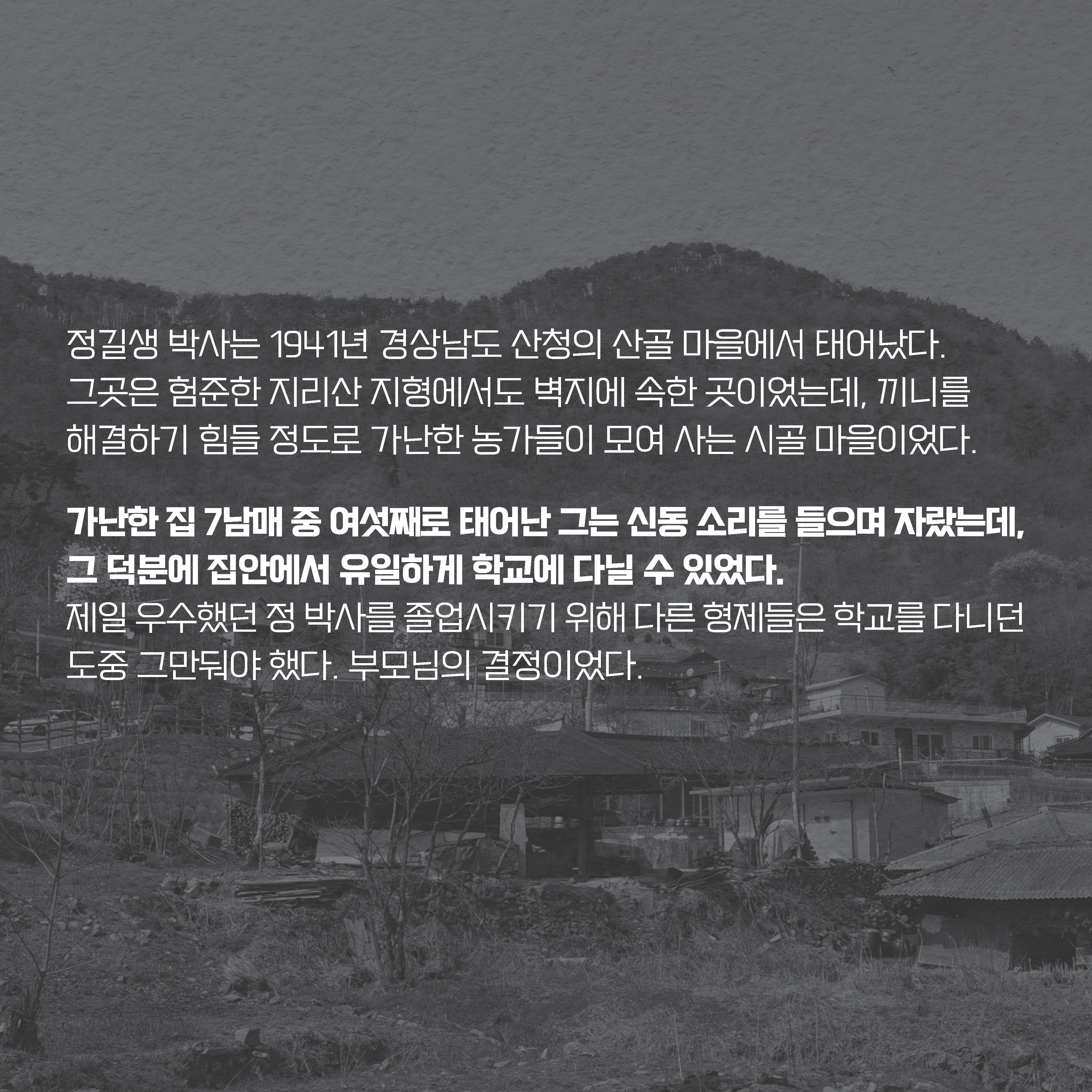 정길생 박사는 1941년 경상남도 산청의 산골 마을에서 태어났다. 그곳은 험준한 지리산 지형에서도 벽지에 속한 곳이었는데, 끼니를 해결하기 힘들 정도로 가난한 농가들이 모여 사는 시골 마을이었다.  
가난한 집 7남매 중 여섯째로 태어난 그는 신동 소리를 들으며 자랐는데, 그 덕분에 집안에서 유일하게 학교에 다닐 수 있었다. 제일 우수했던 정 박사를 졸업시키기 위해 다른 형제들은 
학교를 다니던 도중 그만둬야 했다. 부모님의 결정이었다.