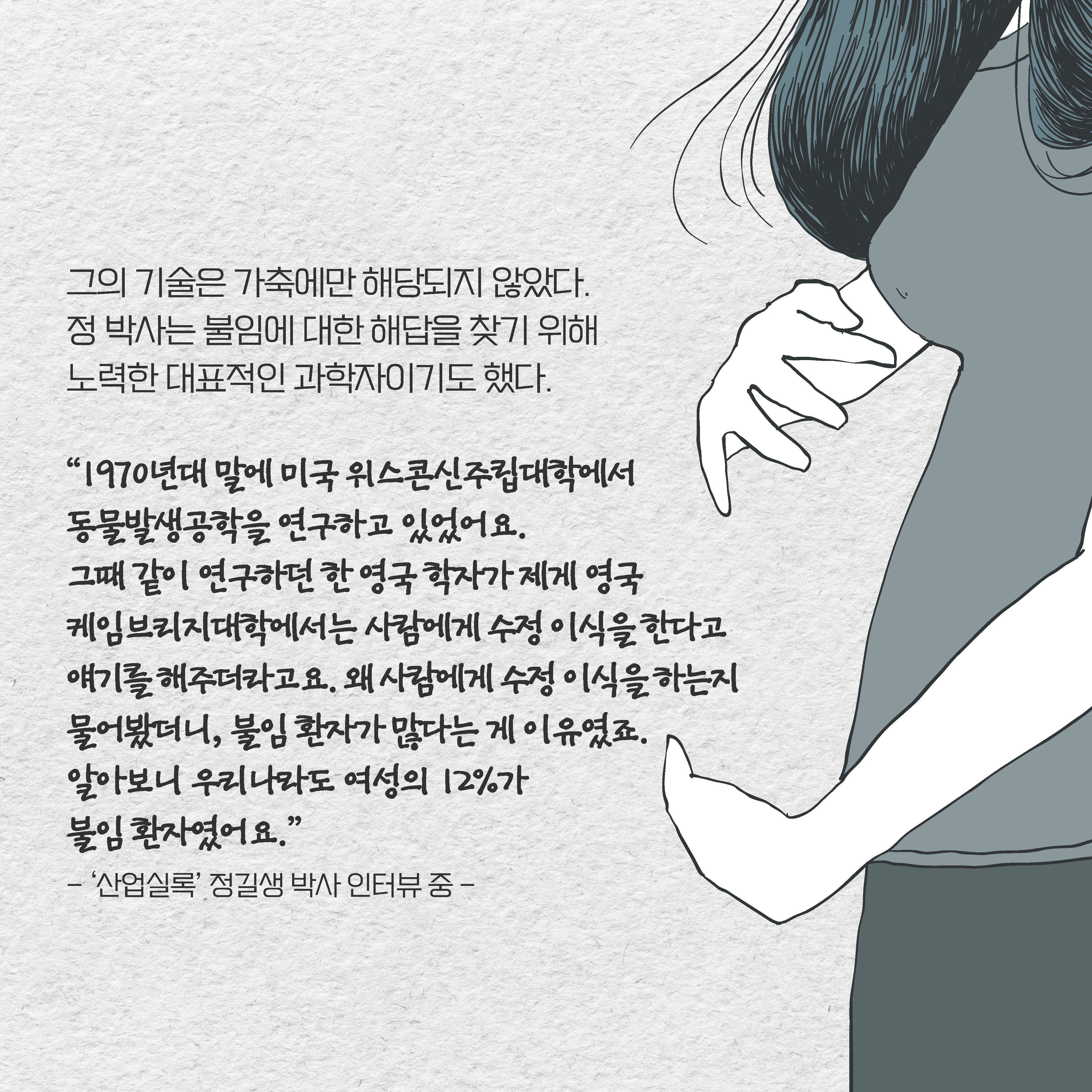 그의 기술은 가축에만 해당되지 않았다. 정 박사는 불임에 대한 해답을 찾기 위해 노력한 대표적인 과학자이기도 했다. “1970년대 말에 미국 위스콘신주립대학에서 동물발생공학을 연구하고 있었어요. 
그때 같이 연구하던 한 영국 학자가 제게 영국 케임브리지대학에서는 사람에게 수정 이식을 한다고 얘기를 해주더라고요. 왜 사람에게 수정 이식을 하는지 물어봤더니, 불임 환자가 많다는 게 이유였죠. 알아보니 우리나라도 여성의 12%가 불임 환자였어요.”
- ‘산업실록’ 정길생 박사 인터뷰 중 - 