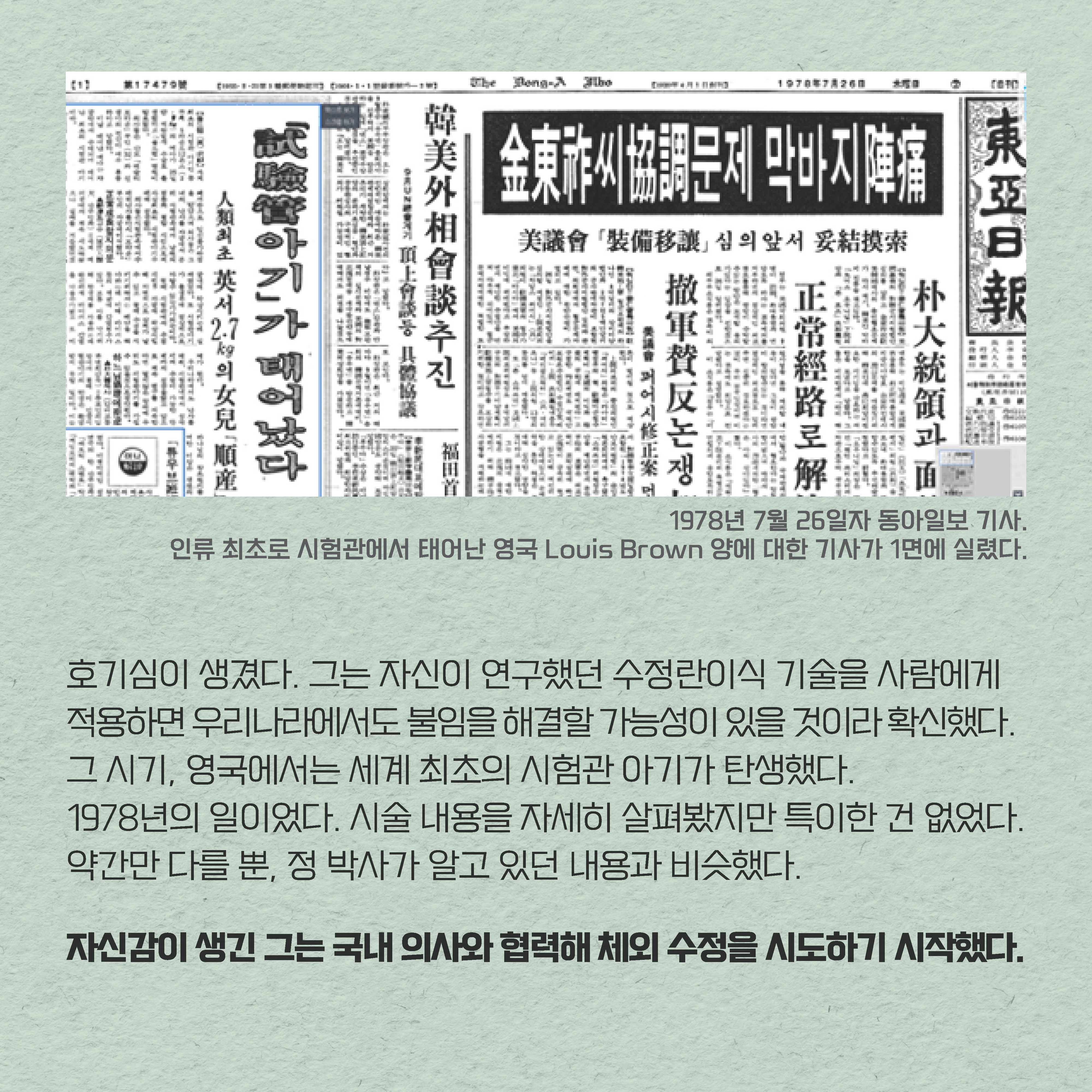 호기심이 생겼다. 
그는 자신이 연구했던 수정란이식 기술을 사람에게 적용하면 우리나라에서도 불임을 해결할 가능성이 있을 것이라 확신했다. 그 시기, 영국에서는 세계 최초의 시험관 아기가 탄생했다. 
1978년의 일이었다. 시술 내용을 자세히 살펴봤지만 특이한 건 없었다. 약간만 다를 뿐, 정 박사가 알고 있던 내용과 비슷했다. 자신감이 생긴 그는 국내 의사와 협력해 체외 수정 기술을 시도하기 시작했다. 