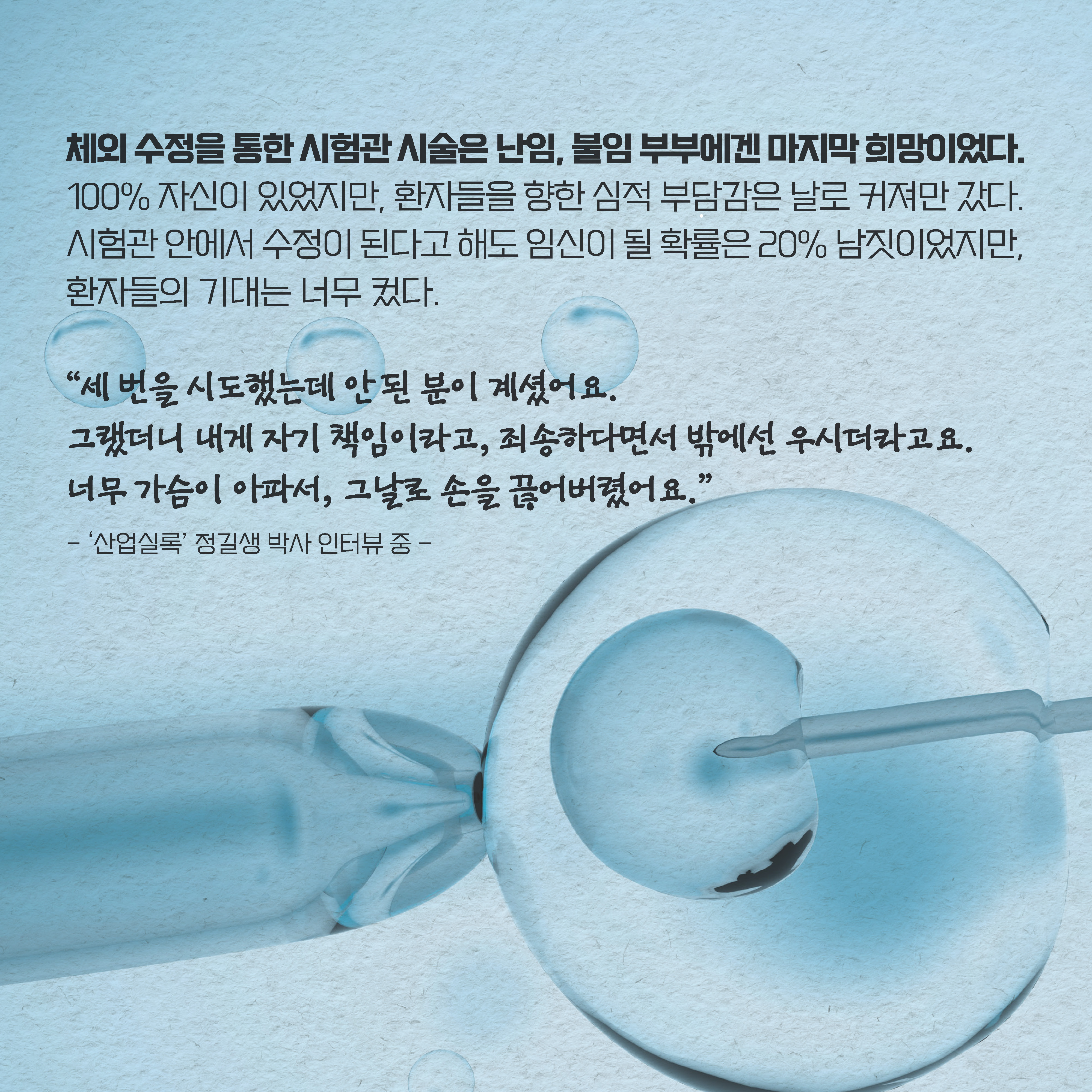 체외 수정을 통한 시험관 시술은 난임, 불임 부부에겐 마지막 희망이었다. 100% 자신이 있었지만, 환자들을 향한 심적 부담감은 날로 커져만 갔다. 시험관 안에서 수정이 된다고 해도 임신이 될 확률은 20% 남짓이었지만, 환자들의 기대는 너무 컸다. “세 번을 시도했는데 안 된 분이 계셨어요. 
그랬더니 내게 자기 책임이라고, 죄송하다면서 밖에선 우시더라고요. 너무 가슴이 아파서, 그날로 손을 끊어버렸어요.” ‘산업실록’ 정길생 박사 인터뷰 중 - 
