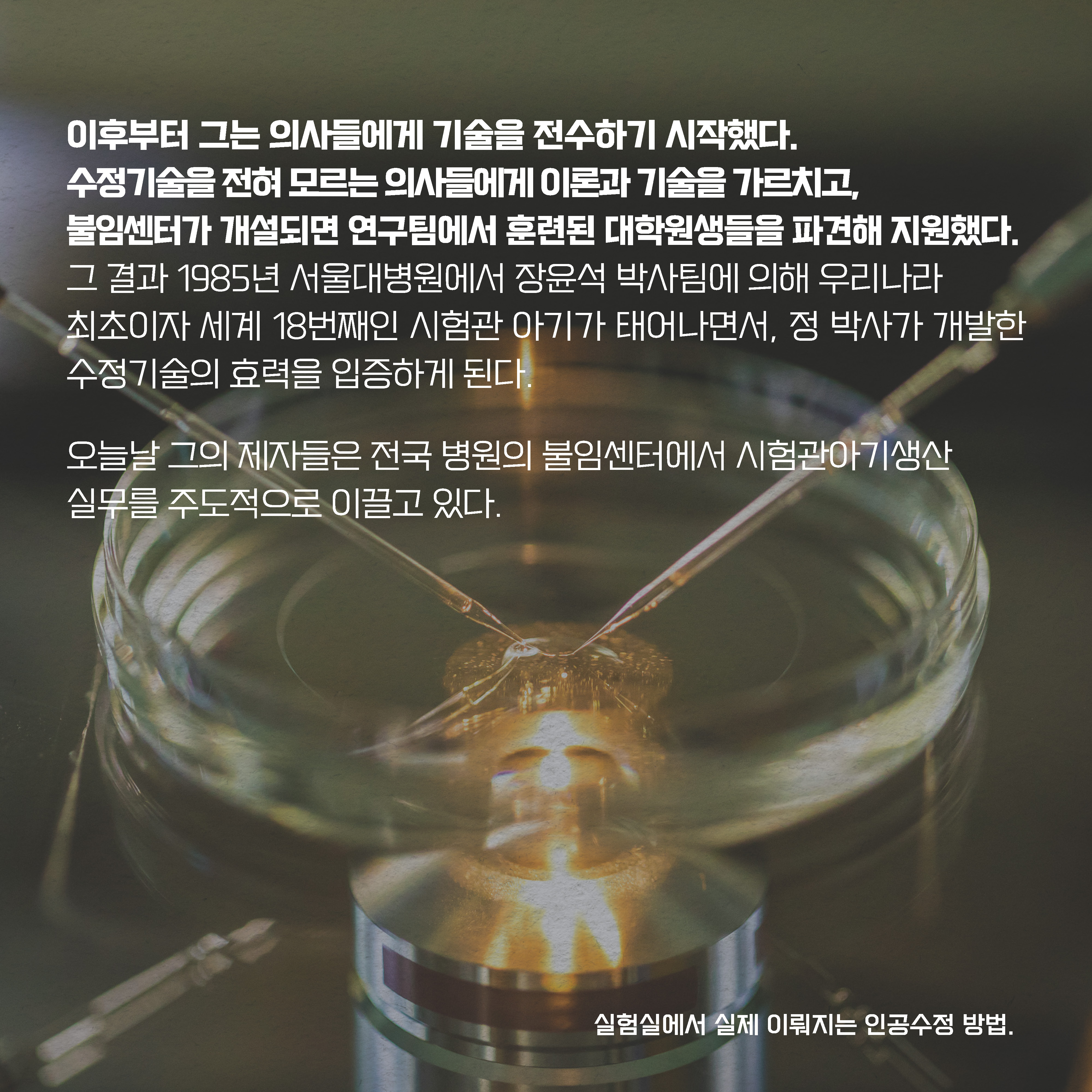 이후부터 그는 의사들에게 기술을 전수하기 시작했다. 수정기술을 전혀 모르는 의사들에게 이론과 기술을 가르치고, 
불임센터가 개설되면 연구팀에서 훈련된 대학원생들을 파견해 지원했다. 그 결과 1985년 서울대병원에서 장윤석 박사팀에 의해 우리나라 최초이자 세계 18번째인 시험관 아기가 태어나면서, 정 박사가 개발한 수정기술의 효력을 입증하게 된다. 오늘날 그의 제자들은 전국 병원의 불임센터에서 시험관아기생산 실무를 주도적으로 이끌고 있다. 