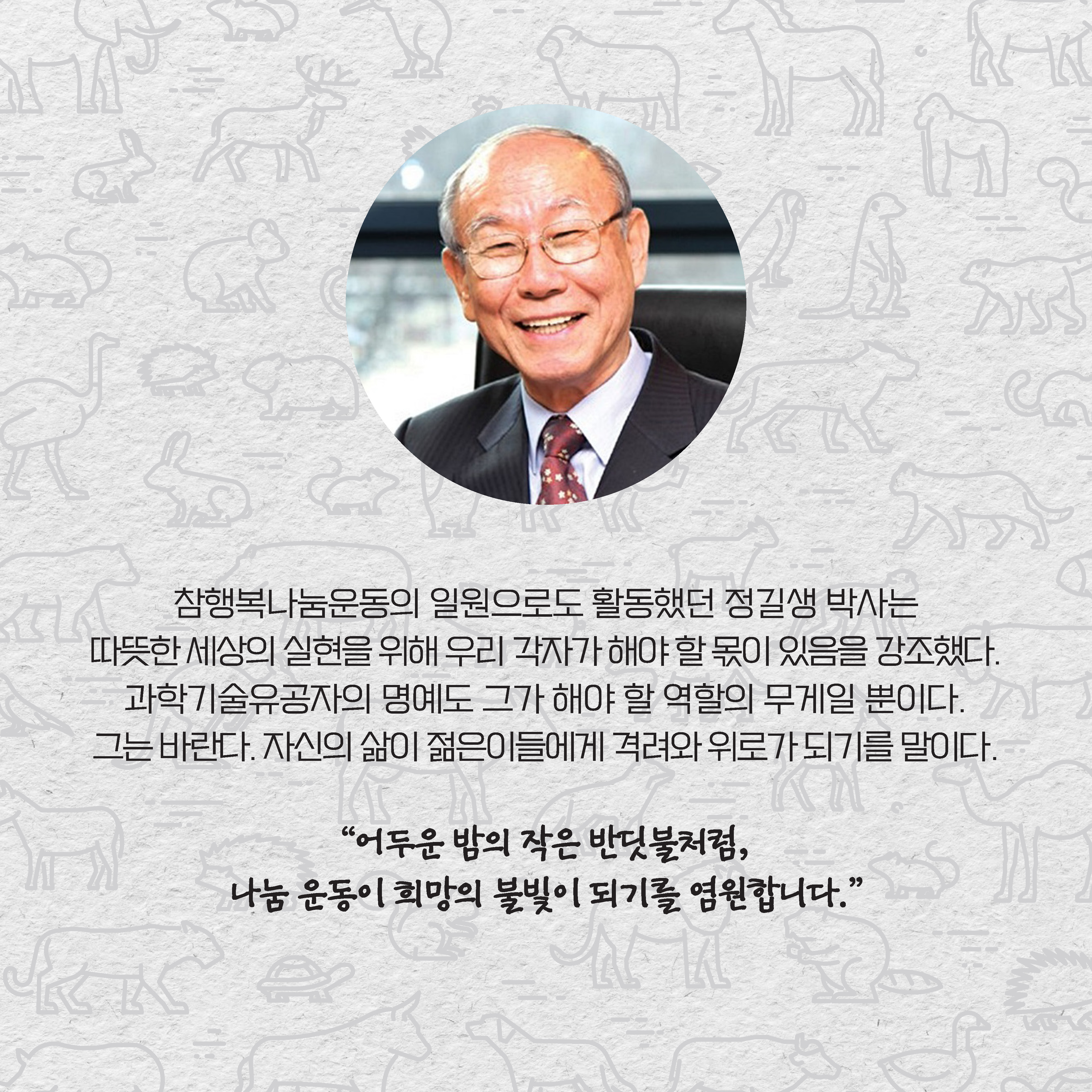 참행복나눔운동의 일원으로도 활동했던 정 박사는 따뜻한 세상의 실현을 위해 우리 각자가 해야 할 몫이 있음을 강조했다. 과학기술유공자의 명예도 그가 해야 할 역할의 무게일 뿐이다. 그는 바란다. 자신의 삶이 젊은이들에게 격려와 위로가 되기를 말이다. “어두운 밤의 작은 반딧불처럼, 
나눔 운동이 희망의 불빛이 되기를 염원합니다.”