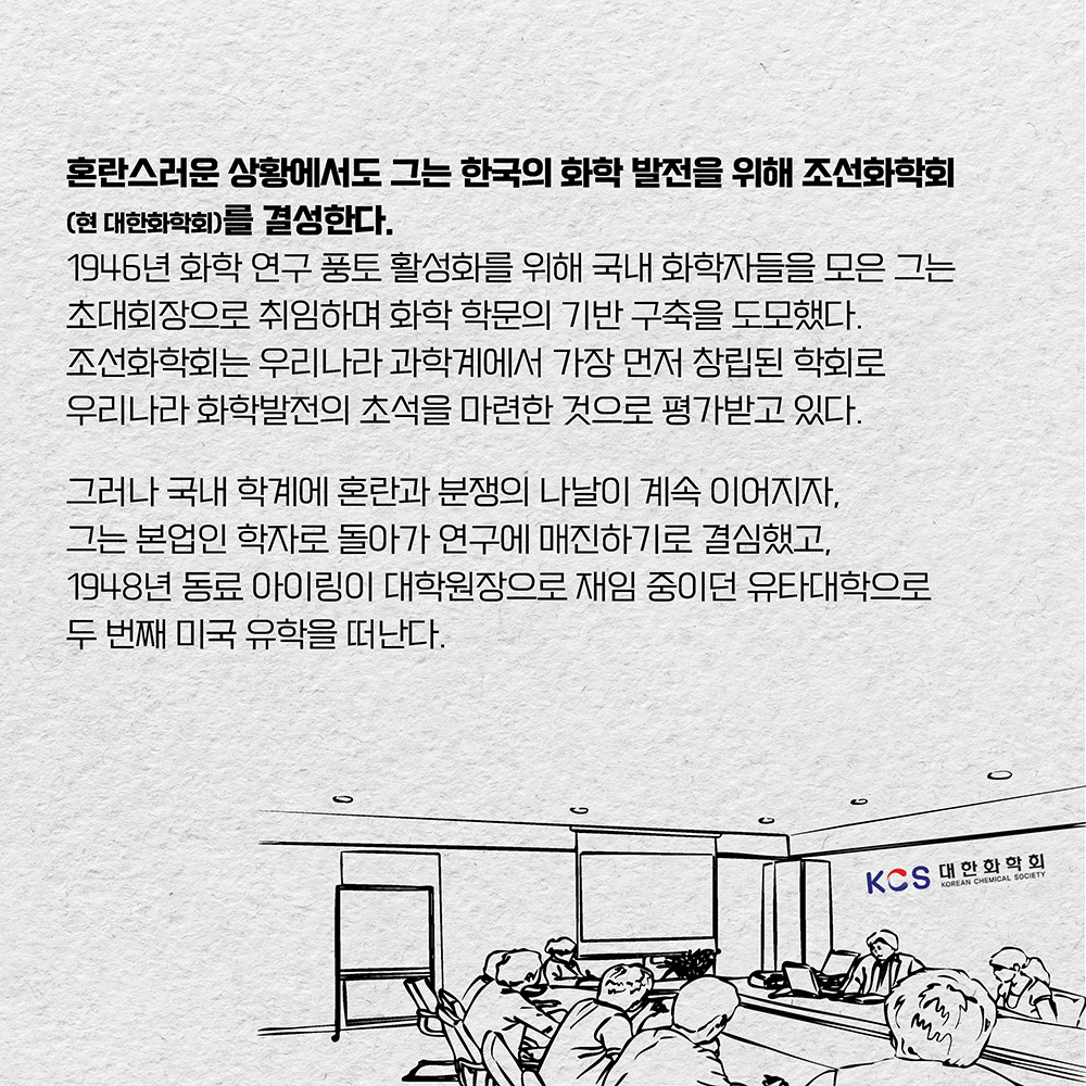 혼란스러운 상황에서도 그는 한국의 화학 발전을 위해 조선화학회(현 대한화학회)를 결성한다. 1946년 화학 연구 풍토 활성화를 위해 국내 화학자들을 모은 그는 초대회장으로 취임하며 화학 학문의 기반 구축을 도모했다. 조선화학회는 우리나라 과학계에서 가장 먼저 창립된 학회로 우리나라 화학발전의 초석을 마련한 것으로 평가받고 있다. 그러나 국내 학계에 혼란과 분쟁의 나날이 계속 이어지자, 그는 본업인 학자로 돌아가 연구에 매진하기로 결심했고, 1948년 동료 아이링이 대학원장으로 재임 중이던 유타대학으로 두 번째 미국 유학을 떠난다.