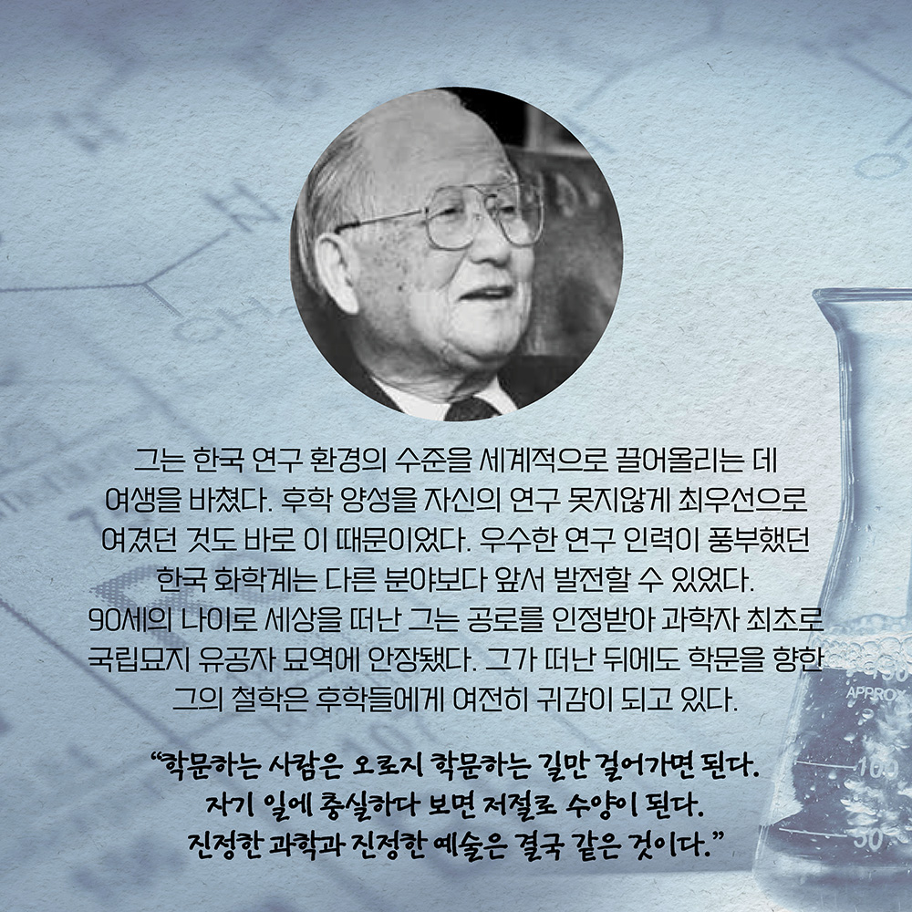 그는 한국 연구 환경의 수준을 세계적으로 끌어올리는 데 여생을 바쳤다. 후학 양성을 자신의 연구 못지않게 최우선으로 여겼던 것도 바로 이 때문이었다. 우수한 연구 인력이 풍부했던 한국 화학계는 다른 분야보다 앞서 발전할 수 있었다. 90세의 나이로 세상을 떠난 그는 공로를 인정받아 과학자 최초로 국립묘지 유공자 묘역에 안장됐다. 그가 떠난 뒤에도 학문을 향한 그의 철학은 후학들에게 여전히 귀감이 되고 있다. ”학문하는 사람은 오로지 학문하는 길만 걸어가면 된다. 
자기 일에 충실하다 보면 저절로 수양이 된다. 진정한 과학과 진정한 예술은 결국 같은 것이다.“