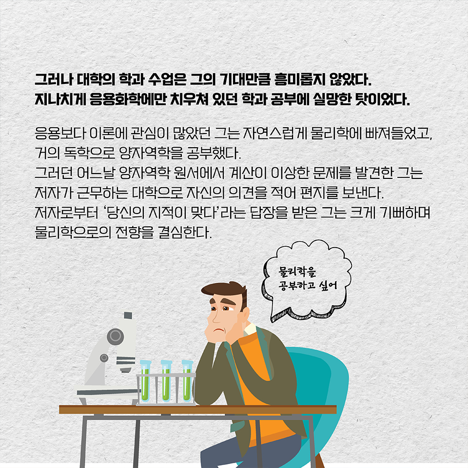 그러나 대학의 학과 수업은 그의 기대만큼 흥미롭지 않았다. 지나치게 응용화학에만 치우쳐 있던 학과 공부에 실망한 탓이었다. 응용보다 이론에 관심이 많았던 그는 자연스럽게 물리학에 빠져들었고, 
거의 독학으로 양자역학을 공부했다. 그러던 어느날 양자역학 원서에서 계산이 이상한 문제를 발견한 그는 저자가 근무하는 대학으로 자신의 의견을 적어 편지를 보낸다. 
저자로부터 ‘당신의 지적이 맞다’라는 답장을 받은 그는 크게 기뻐하며 
물리학으로의 전향을 결심한다.