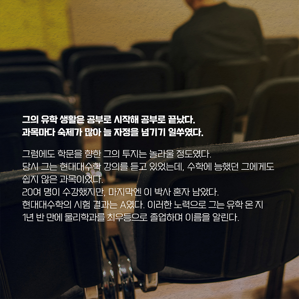 그의 유학 생활은 공부로 시작해 공부로 끝났다. 과목마다 숙제가 많아 늘 자정을 넘기기 일쑤였다. 그럼에도 학문을 향한 그의 투지는 놀라울 정도였다. 당시 그는 현대대수학 강의를 듣고 있었는데, 수학에 능했던 그에게도 쉽지 않은 과목이었다. 20여 명이 수강했지만, 마지막엔 이 박사 혼자 남았다. 현대대수학의 시험 결과는 A였다. 이러한 노력으로 그는 유학 온 지 1년 반 만에 
물리학과를 최우등으로 졸업하며 이름을 알린다. 