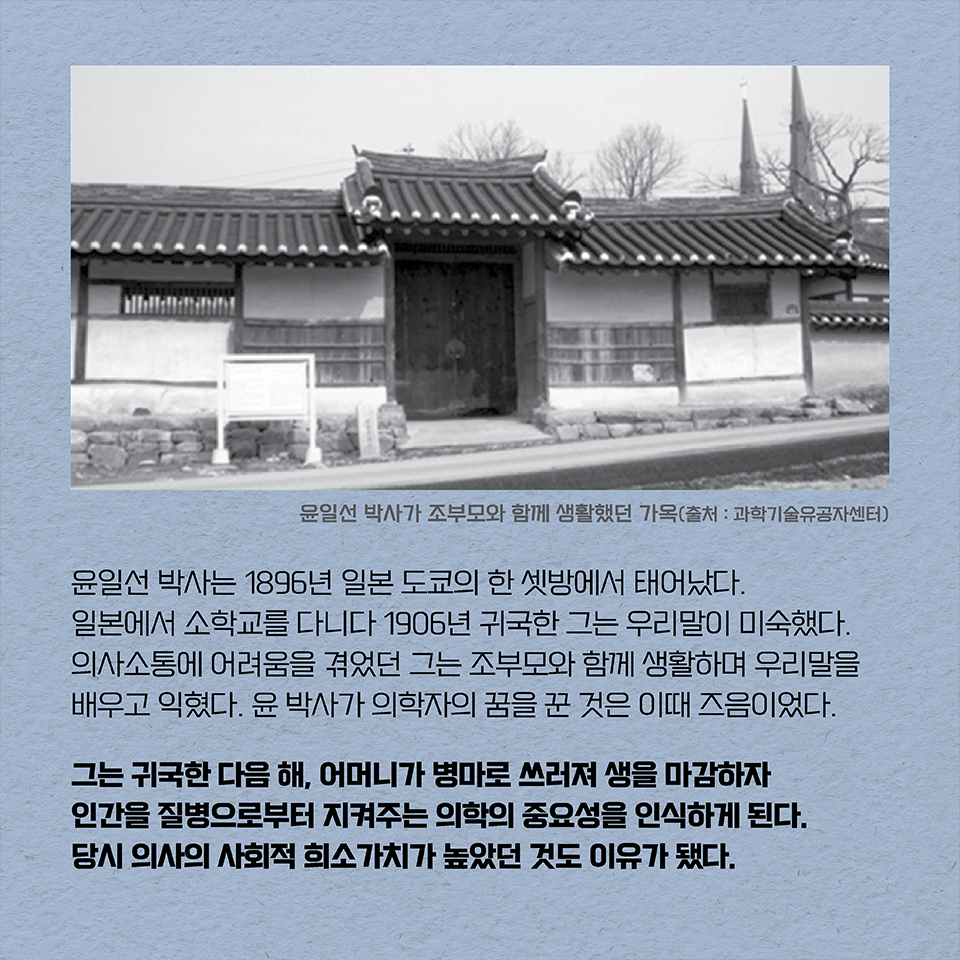 윤일선 박사는 1896년 일본 도쿄의 한 셋방에서 태어났다. 일본에서 소학교를 다니다 1906년 귀국한 그는 우리말이 미숙했다. 의사소통에 어려움을 겪었던 그는 조부모와 함께 생활하며 우리말을 배우고 익혔다. 윤 박사가 의학자의 꿈을 꾼 것은 이때 즈음이었다. 그는 귀국한 다음 해, 어머니가 병마로 쓰러져 생을 마감하자 인간을 질병으로부터 지켜주는 의학의 중요성을 인식하게 된다. 당시 의사의 사회적 희소가치가 높았던 것도 이유가 됐다.