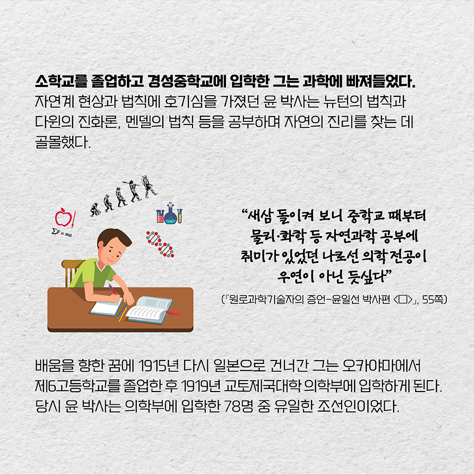 소학교를 졸업하고 경성중학교에 입학한 그는 과학에 빠져들었다. 자연계 현상과 법칙에 호기심을 가졌던 윤 박사는 뉴턴의 법칙과 다윈의 진화론, 멘델의 법칙 등을 공부하며 자연의 진리를 찾는 데 골몰했다. “새삼 돌이켜 보니 중학교 때부터 물리·화학 등 자연과학 공부에 취미가 있었던 나로선 의학 전공이 우연이 아닌 듯싶다”(「원로과학기술자의 증언-윤일선 박사편 «上»」, 55쪽) 배움을 향한 꿈에 1915년 다시 일본으로 건너간 그는 오카야마에서 제6고등학교를 졸업한 후 1919년 교토제국대학 의학부에 입학하게 된다. 당시 윤 박사는 의학부에 입학한 78명 중 유일한 조선인이었다.