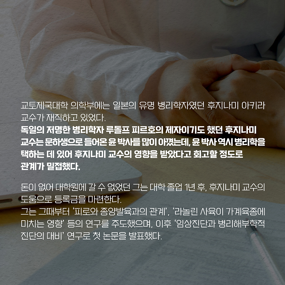 교토제국대학 의학부에는 일본의 유명 병리학자였던 후지나미 아키라 교수가 재직하고 있었다. 독일의 저명한 병리학자 루돌프 피르호의 제자이기도 했던 후지나미 교수는 문하생으로 들어온 윤 박사를 많이 아꼈는데, 윤 박사 역시 병리학을 택하는 데 있어 후지나미 교수의 영향을 받았다고 회고할 정도로 관계가 밀접했다. 돈이 없어 대학원에 갈 수 없었던 그는 대학 졸업 1년 후, 후지나미 교수의 도움으로 등록금을 마련한다. 그는 그때부터 ‘피로와 종양발육과의 관계’, ‘라놀린 사육이 가계육종에 미치는 영향’ 등의 연구를 주도했으며, 이후 ‘임상진단과 병리해부학적 진단의 대비’ 연구로 첫 논문을 발표했다.